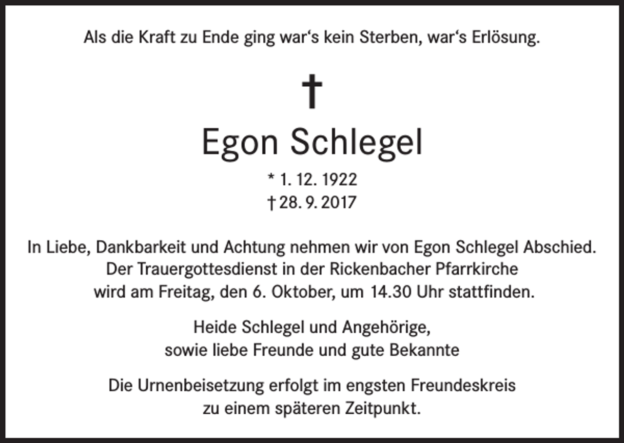<p>Als die Kraft zu Ende ging war‘s kein Sterben, war‘s Erlösung.</p><p>†<br />Egon Schlegel<br />* 1. 12. 1922<br />† 28. 9. 2017<br />In Liebe, Dankbarkeit und Achtung nehmen wir von Egon Schlegel Abschied.<br />Der Trauergottesdienst in der Rickenbacher Pfarrkirche<br />wird am Freitag, den 6. Oktober, um 14.30 Uhr stattfinden.<br />Heide Schlegel und Angehörige,<br />sowie liebe Freunde und gute Bekannte<br />Die Urnenbeisetzung erfolgt im engsten Freundeskreis<br />zu einem späteren Zeitpunkt.</p>