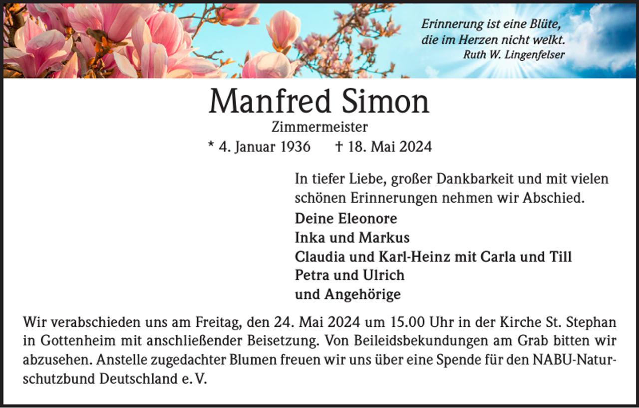 <p>Erinnerung ist eine Blüte,<br />die im Herzen nicht welkt.</p><p>Ruth W. Lingenfelser</p><p>Manfred Simon</p><p>Zimmermeister<br />* 4. Januar 1936 † 18. Mai 2024<br />In tiefer Liebe, großer Dankbarkeit und mit vielen<br />schönen Erinnerungen nehmen wir Abschied.<br />Deine Eleonore<br />Inka und Markus<br />Claudia und Karl-Heinz mit Carla und Till<br />Petra und Ulrich<br />und Angehörige<br />Wir verabschieden uns am Freitag, den 24. Mai 2024 um 15.00 Uhr in der Kirche St. Stephan<br />in Gottenheim mit anschließender Beisetzung. Von Beileidsbekundungen am Grab bitten wir<br />abzusehen. Anstelle zugedachter Blumen freuen wir uns über eine Spende für den NABU-Naturschutzbund Deutschland e. V.</p>