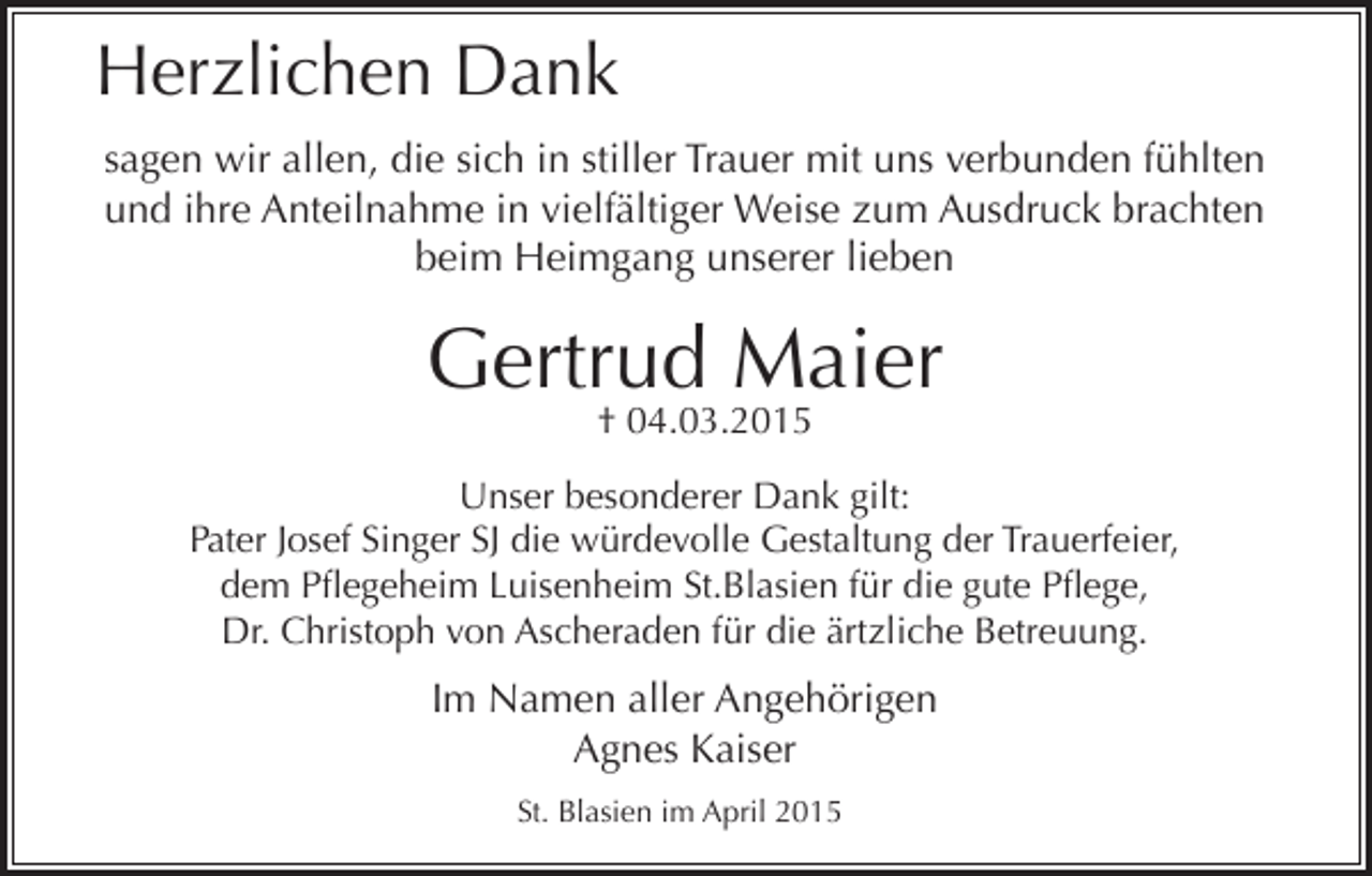 <p>Herzlichen Dank<br />sagen wir allen, die sich in stiller Trauer mit uns verbunden fühlten<br />und ihre Anteilnahme in vielfältiger Weise zum Ausdruck brachten<br />beim Heimgang unserer lieben</p><p>Gertrud Maier<br />† 04.03.2015</p><p>Unser besonderer Dank gilt:<br />Pater Josef Singer SJ die würdevolle Gestaltung der Trauerfeier,<br />dem Pflegeheim Luisenheim St.Blasien für die gute Pflege,<br />Dr. Christoph von Ascheraden für die ärtzliche Betreuung.</p><p>Im Namen aller Angehörigen<br />Agnes Kaiser<br />St. Blasien im April 2015</p>