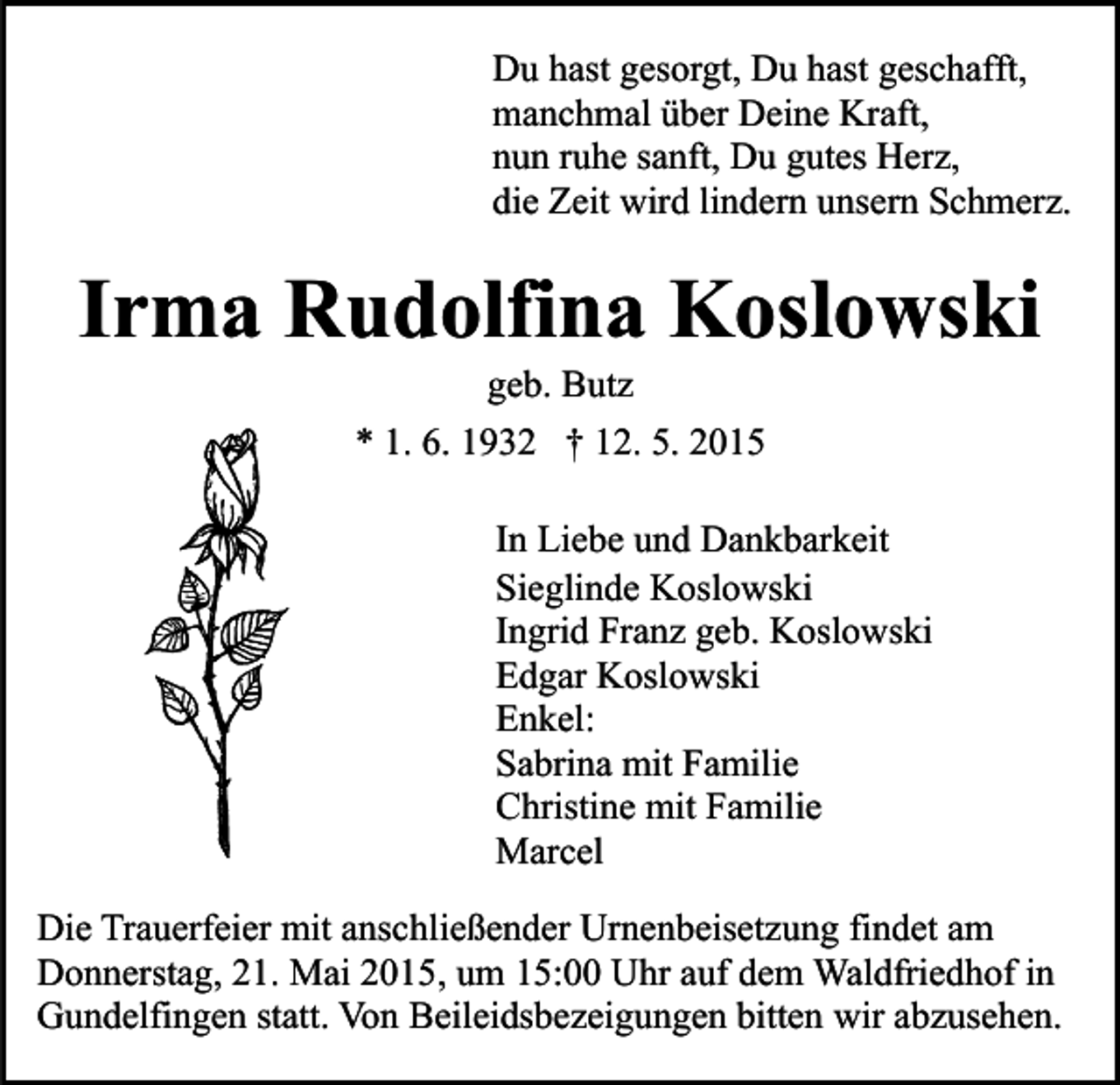 <p>Du hast gesorgt, Du hast geschafft,<br />manchmal über Deine Kraft,<br />nun ruhe sanft, Du gutes Herz,<br />die Zeit wird lindern unsern Schmerz.</p><p>Irma Rudolfina Koslowski<br />geb. Butz</p><p>* 1. 6. 1932 † 12. 5. 2015<br />In Liebe und Dankbarkeit<br />Sieglinde Koslowski<br />Ingrid Franz geb. Koslowski<br />Edgar Koslowski<br />Enkel:<br />Sabrina mit Familie<br />Christine mit Familie<br />Marcel<br />Die Trauerfeier mit anschließender Urnenbeisetzung findet am<br />Donnerstag, 21. Mai 2015, um 15:00 Uhr auf dem Waldfriedhof in<br />Gundelfingen statt. Von Beileidsbezeigungen bitten wir abzusehen.</p>