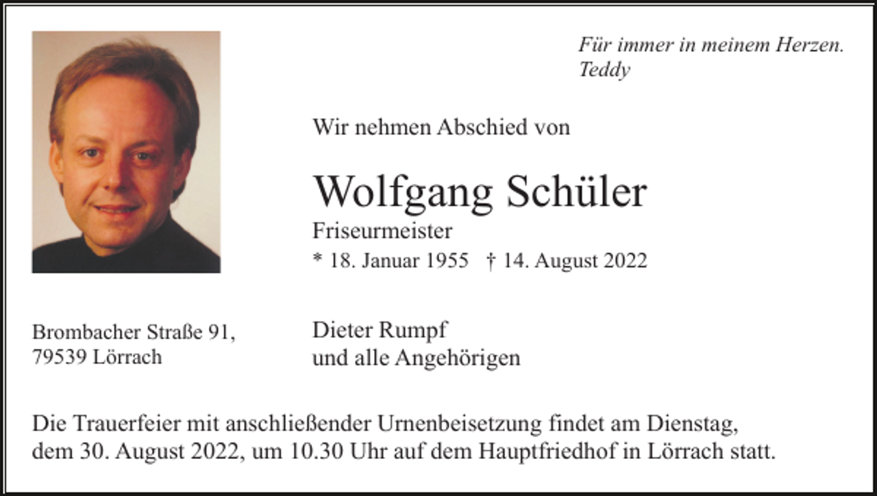 <p>Für immer in meinem Herzen.<br />Teddy</p><p>Wir nehmen Abschied von</p><p>Wolfgang Schüler<br />Friseurmeister<br />* 18. Januar 1955 † 14. August 2022<br />Brombacher Straße 91,<br />79539 Lörrach</p><p>Dieter Rumpf<br />und alle Angehörigen</p><p>Die Trauerfeier mit anschließender Urnenbeisetzung findet am Dienstag,<br />dem 30. August 2022, um 10.30 Uhr auf dem Hauptfriedhof in Lörrach statt.</p>