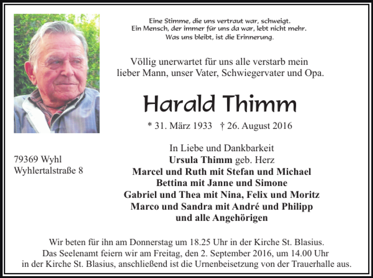 <p>Eine Stimme, die uns vertraut war, schweigt.<br />Ein Mensch, der immer für uns da war, lebt nicht mehr.<br />Was uns bleibt, ist die Erinnerung.</p><p>Völlig unerwartet für uns alle verstarb mein<br />lieber Mann, unser Vater, Schwiegervater und Opa.</p><p>Harald Thimm<br />* 31. März 1933 † 26. August 2016</p><p>79369 Wyhl<br />Wyhlertalstraße 8</p><p>In Liebe und Dankbarkeit<br />Ursula Thimm geb. Herz<br />Marcel und Ruth mit Stefan und Michael<br />Bettina mit Janne und Simone<br />Gabriel und Thea mit Nina, Felix und Moritz<br />Marco und Sandra mit André und Philipp<br />und alle Angehörigen</p><p>Wir beten für ihn am Donnerstag um 18.25 Uhr in der Kirche St. Blasius.<br />Das Seelenamt feiern wir am Freitag, den 2. September 2016, um 14.00 Uhr<br />in der Kirche St. Blasius, anschließend ist die Urnenbeisetzung von der Trauerhalle aus.</p>