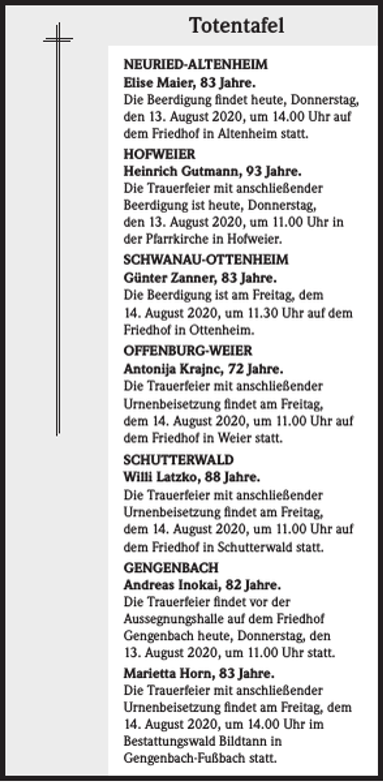 <p>Totentafel<br />NEURIED-ALTENHEIM<br />Elise Maier, 83 Jahre.<br />Die Beerdigung findet heute, Donnerstag,<br />den 13. August 2020, um 14.00 Uhr auf<br />dem Friedhof in Altenheim statt.<br />HOFWEIER<br />Heinrich Gutmann, 93 Jahre.<br />Die Trauerfeier mit anschließender<br />Beerdigung ist heute, Donnerstag,<br />den 13. August 2020, um 11.00 Uhr in<br />der Pfarrkirche in Hofweier.<br />SCHWANAU-OTTENHEIM<br />Günter Zanner, 83 Jahre.<br />Die Beerdigung ist am Freitag, dem<br />14. August 2020, um 11.30 Uhr auf dem<br />Friedhof in Ottenheim.<br />OFFENBURG-WEIER<br />Antonija Krajnc, 72 Jahre.<br />Die Trauerfeier mit anschließender<br />Urnenbeisetzung findet am Freitag,<br />dem 14. August 2020, um 11.00 Uhr auf<br />dem Friedhof in Weier statt.<br />SCHUTTERWALD<br />Willi Latzko, 88 Jahre.<br />Die Trauerfeier mit anschließender<br />Urnenbeisetzung findet am Freitag,<br />dem 14. August 2020, um 11.00 Uhr auf<br />dem Friedhof in Schutterwald statt.<br />GENGENBACH<br />Andreas Inokai, 82 Jahre.<br />Die Trauerfeier findet vor der<br />Aussegnungs­halle auf dem Friedhof<br />Gengenbach heute, Donnerstag, den<br />13. August 2020, um 11.00 Uhr statt.<br />Marietta Horn, 83 Jahre.<br />Die Trauerfeier mit anschließender<br />Urnenbeisetzung findet am Freitag, dem<br />14. August 2020, um 14.00 Uhr im<br />Bestattungswald Bildtann in<br />Gengenbach-Fußbach statt.</p>