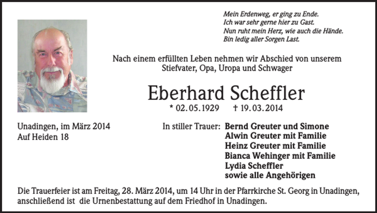 <p>Mein Erdenweg, er ging zu Ende.<br />Ich war sehr gerne hier zu Gast.<br />Nun ruht mein Herz, wie auch die Hände.<br />Bin ledig aller Sorgen Last.</p><p>Nach einem erfüllten Leben nehmen wir Abschied von unserem<br />Stiefvater, Opa, Uropa und Schwager</p><p>Eberhard Scheffler<br />* 02. 05.1929 † 19. 03. 2014</p><p>Unadingen, im März 2014<br />Auf Heiden 18</p><p>In stiller Trauer: Bernd Greuter und Simone<br />Alwin Greuter mit Familie<br />Heinz Greuter mit Familie<br />Bianca Wehinger mit Familie<br />Lydia Scheffler<br />sowie alle Angehörigen</p><p>Die Trauerfeier ist am Freitag, 28. März 2014, um 14 Uhr in der Pfarrkirche St. Georg in Unadingen,<br />anschließend ist die Urnenbestattung auf dem Friedhof in Unadingen.</p>