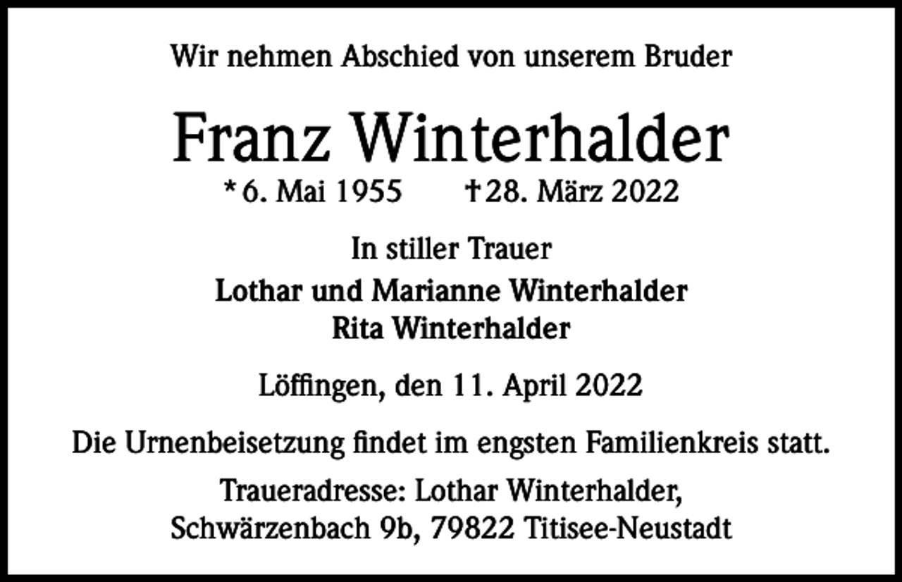 <p>Wir nehmen Abschied von unserem Bruder</p><p>Franz Winterhalder<br />* 6. Mai 1955 † 28. März 2022</p><p>In stiller Trauer<br />Lothar und Marianne Winterhalder<br />Rita Winterhalder<br />Löffingen, den 11. April 2022<br />Die Urnenbeisetzung findet im engsten Familienkreis statt.<br />Traueradresse: Lothar Winterhalder,<br />Schwärzenbach 9b, 79822 Titisee-Neustadt</p>