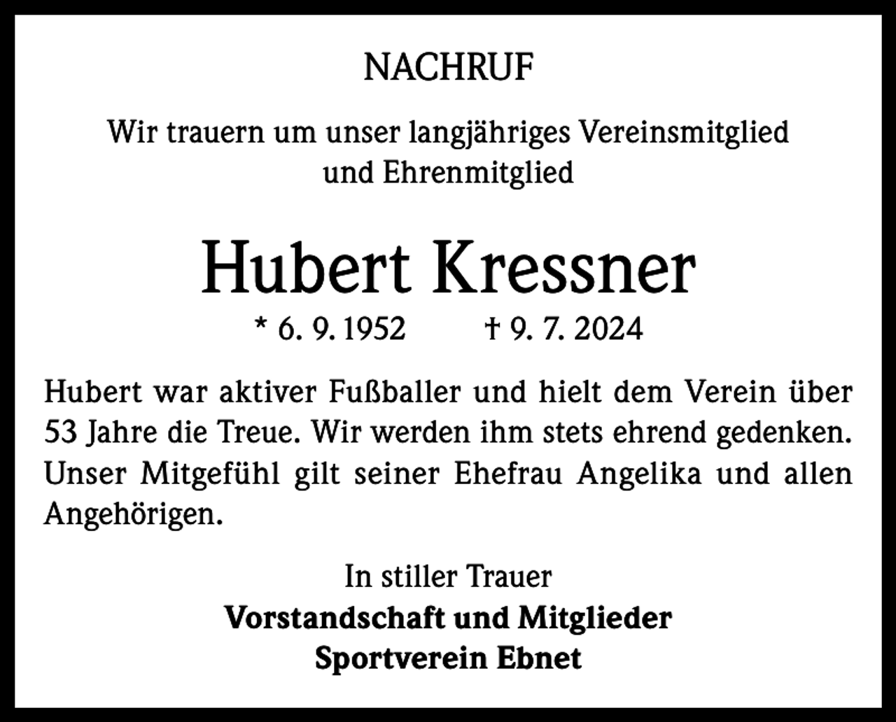 <p>NACHRUF<br />Wir trauern um unser langjähriges Vereinsmitglied<br />und Ehrenmitglied</p><p>Hubert Kressner<br />* 6. 9. 1952</p><p>† 9. 7. 2024</p><p>Hubert war aktiver Fußballer und hielt dem Verein über<br />53 Jahre die Treue. Wir werden ihm stets ehrend gedenken.<br />Unser Mitgefühl gilt seiner Ehefrau Angelika und allen<br />Angehörigen.<br />In stiller Trauer<br />Vorstandschaft und Mitglieder<br />Sportverein Ebnet</p>