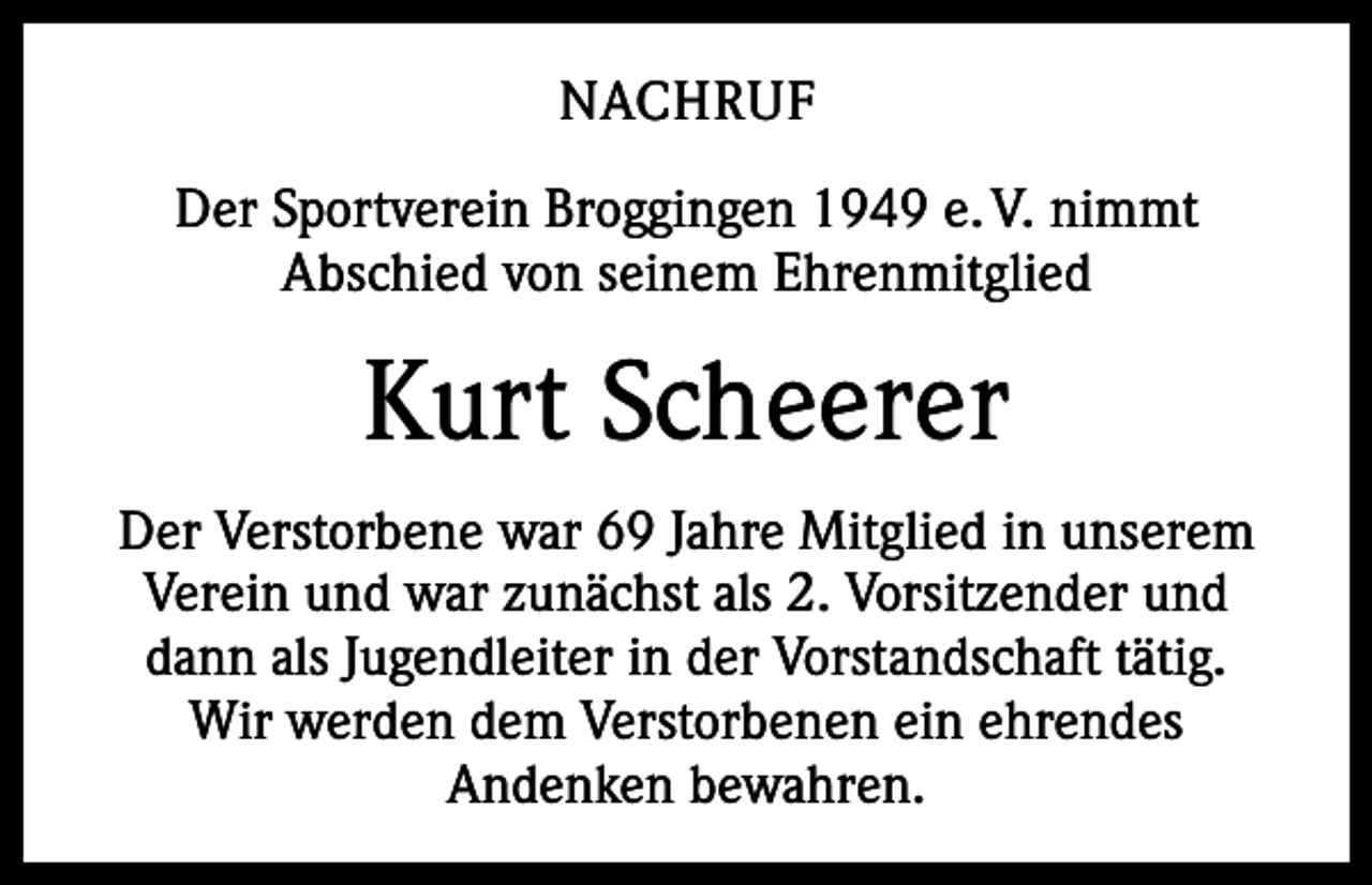 <p>NACHRUF<br />Der Sportverein Broggingen 1949 e. V. nimmt ­<br />Abschied von seinem Ehrenmitglied</p><p>Kurt Scheerer<br />Der Verstorbene war 69 Jahre Mitglied in unserem<br />Verein und war zunächst als 2. Vorsitzender und<br />dann als Jugendleiter in der Vorstandschaft tätig.<br />Wir werden dem Verstorbenen ein ehrendes<br />­Andenken bewahren.</p>