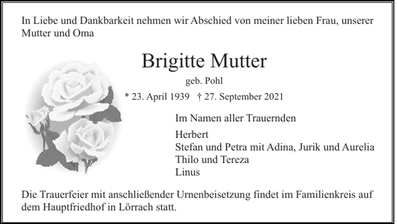 <p>In Liebe und Dankbarkeit nehmen wir Abschied von meiner lieben Frau, unserer<br />Mutter und Oma</p><p>Brigitte Mutter<br />geb. Pohl<br />* 23. April 1939 † 27. September 2021</p><p>Im Namen aller Trauernden<br />Herbert<br />Stefan und Petra mit Adina, Jurik und Aurelia<br />Thilo und Tereza<br />Linus<br />Die Trauerfeier mit anschließender Urnenbeisetzung findet im Familienkreis auf<br />dem Hauptfriedhof in Lörrach statt.</p>