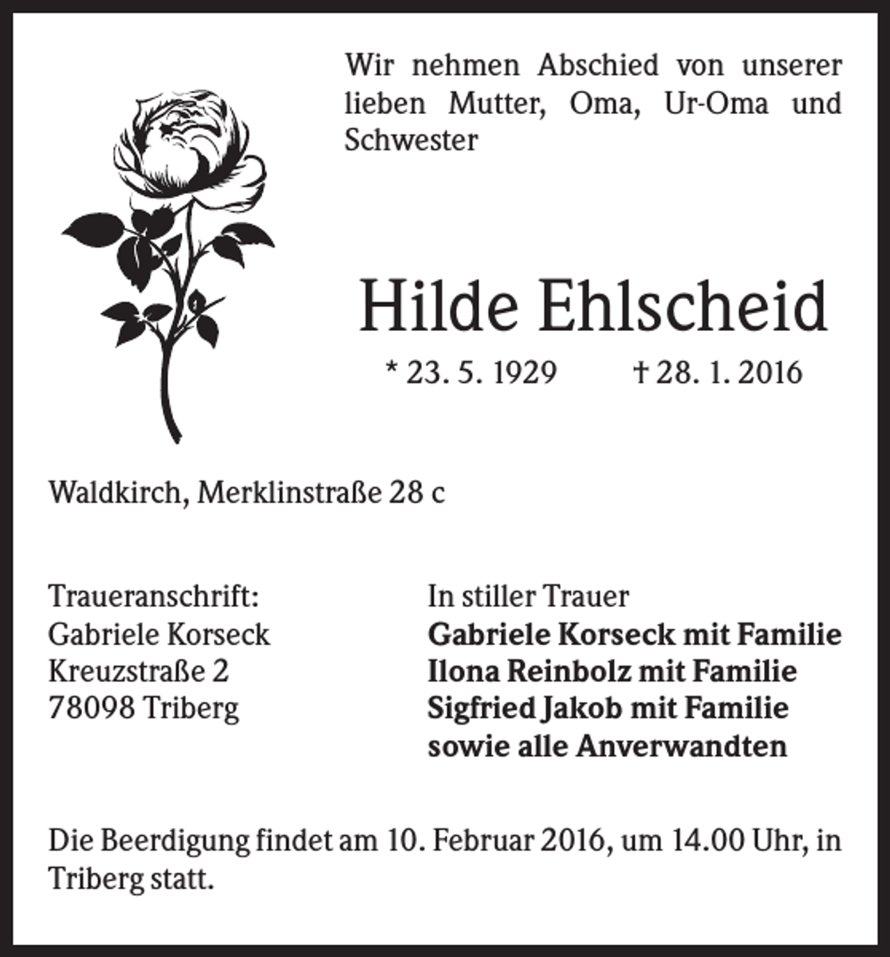 <p>Wir nehmen Abschied von unserer<br />lieben Mutter, Oma, Ur-Oma und<br />Schwester</p><p>Hilde Ehlscheid<br />* 23. 5. 1929</p><p>† 28. 1. 2016</p><p>Waldkirch, Merklinstraße 28 c<br />Traueranschrift:<br />Gabriele Korseck<br />Kreuzstraße 2<br />78098 Triberg</p><p>In stiller Trauer<br />Gabriele Korseck mit Familie<br />Ilona Reinbolz mit Familie<br />Sigfried Jakob mit Familie<br />sowie alle Anverwandten</p><p>Die Beerdigung findet am 10. Februar 2016, um 14.00 Uhr, in<br />Triberg statt.</p>