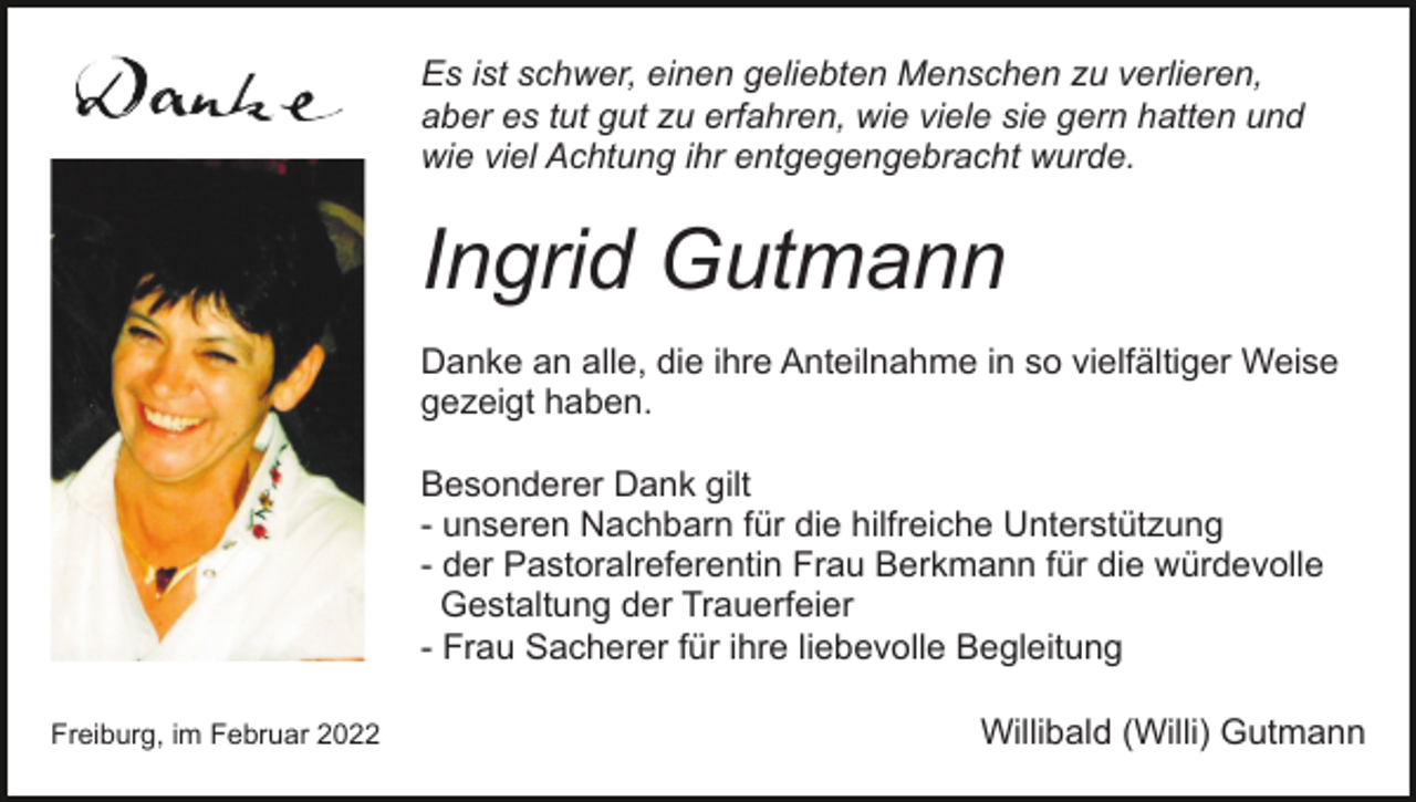 <p>Es ist schwer, einen geliebten Menschen zu verlieren,<br />aber es tut gut zu erfahren, wie viele sie gern hatten und<br />wie viel Achtung ihr entgegengebracht wurde.</p><p>Ingrid Gutmann<br />Danke an alle, die ihre Anteilnahme in so vielfältiger Weise<br />gezeigt haben.<br />Besonderer Dank gilt<br />- unseren Nachbarn für die hilfreiche Unterstützung<br />- der Pastoralreferentin Frau Berkmann für die würdevolle<br />Gestaltung der Trauerfeier<br />- Frau Sacherer für ihre liebevolle Begleitung<br />Freiburg, im Februar 2022</p><p>Willibald (Willi) Gutmann</p>