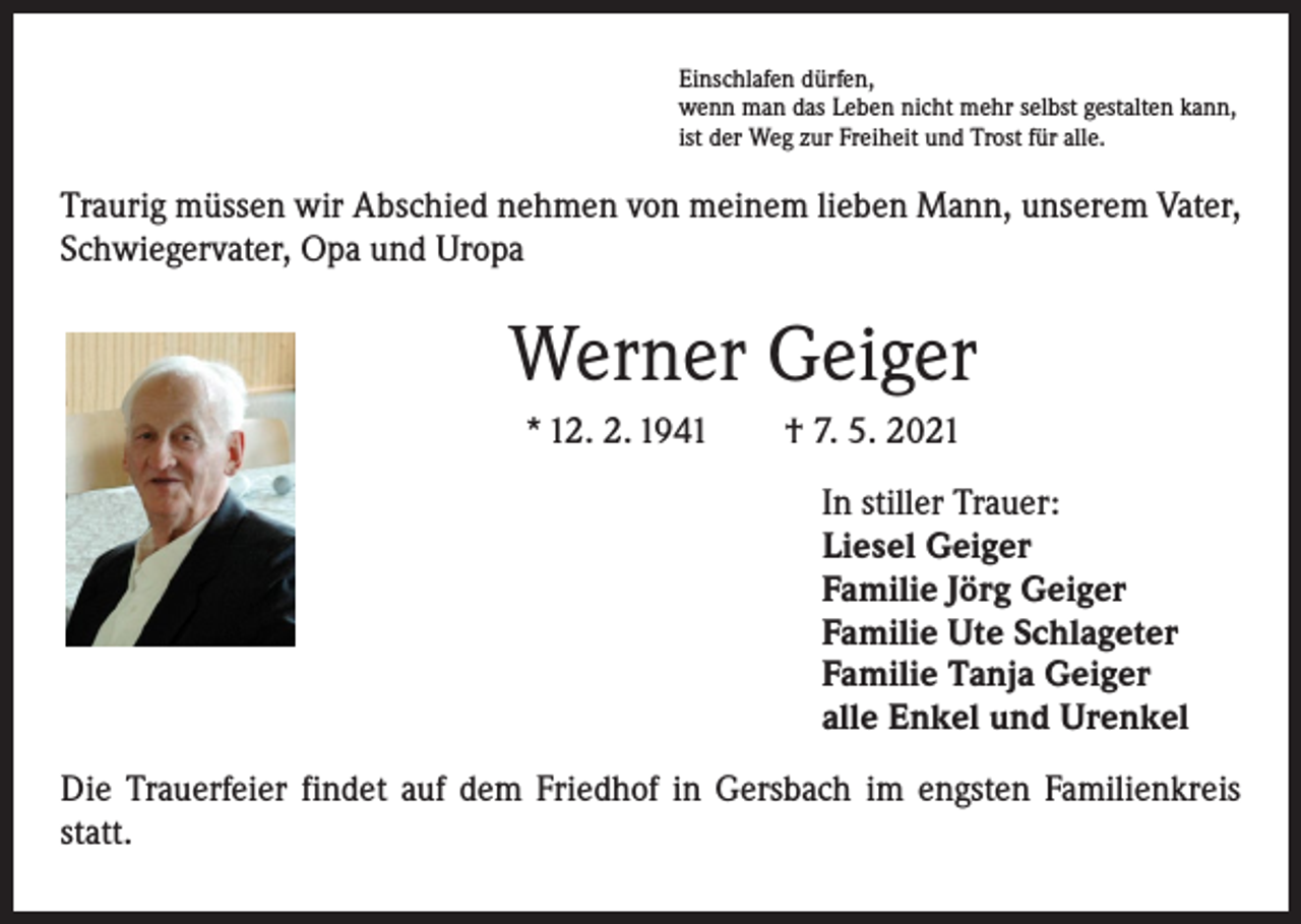 <p>Einschlafen dürfen,<br />wenn man das Leben nicht mehr selbst gestalten kann,<br />ist der Weg zur Freiheit und Trost für alle.</p><p>Traurig müssen wir Abschied nehmen von meinem lieben Mann, unserem Vater,<br />Schwiegervater, Opa und Uropa</p><p>Werner Geiger<br />* 12. 2. 1941 † 7. 5. 2021<br />In stiller Trauer:<br />Liesel Geiger<br />Familie Jörg Geiger<br />Familie Ute Schlageter<br />Familie Tanja Geiger<br />alle Enkel und Urenkel<br />Die Trauerfeier findet auf dem Friedhof in Gersbach im engsten Familienkreis<br />statt.</p>