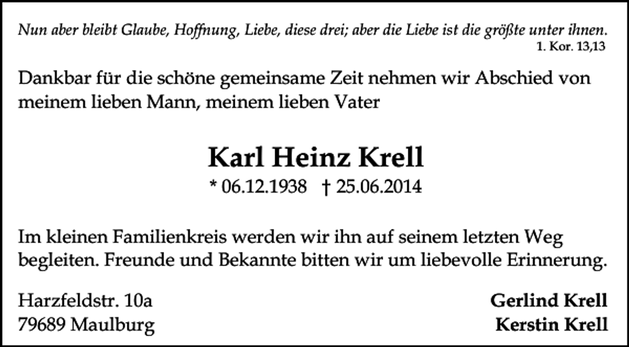 <p>Nun aber bleibt Glaube, Hoffnung, Liebe, diese drei; aber die Liebe ist die größte unter ihnen.<br />1. Kor. 13,13</p><p>Dankbar für die schöne gemeinsame Zeit nehmen wir Abschied von<br />meinem lieben Mann, meinem lieben Vater</p><p>Karl Heinz Krell<br />* 06.12.1938 † 25.06.2014</p><p>Im kleinen Familienkreis werden wir ihn auf seinem letzten Weg<br />begleiten. Freunde und Bekannte bitten wir um liebevolle Erinnerung.<br />Harzfeldstr. 10a<br />79689 Maulburg</p><p>Gerlind Krell<br />Kerstin Krell</p>