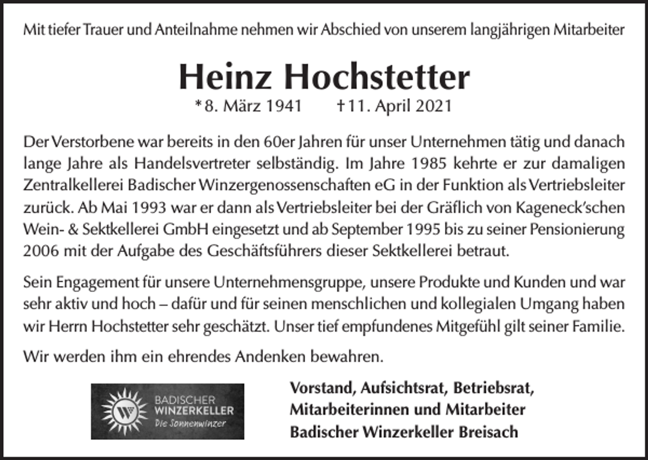 <p>Mit tiefer Trauer und Anteilnahme nehmen wir Abschied von unserem langjährigen Mitarbeiter</p><p>Heinz Hochstetter<br />* 8. März 1941</p><p>† 11. April 2021</p><p>Der Verstorbene war bereits in den 60er Jahren für unser Unternehmen tätig und danach<br />lange Jahre als Handelsvertreter selbständig. Im Jahre 1985 kehrte er zur damaligen<br />Zentralkellerei Badischer Winzergenossenschaften eG in der Funktion als Vertriebsleiter<br />zurück. Ab Mai 1993 war er dann als Vertriebsleiter bei der Gräflich von Kageneck’schen<br />Wein- &amp; Sektkellerei GmbH eingesetzt und ab September 1995 bis zu seiner Pensionierung<br />2006 mit der Aufgabe des Geschäftsführers dieser Sektkellerei betraut.<br />Sein Engagement für unsere Unternehmensgruppe, unsere Produkte und Kunden und war<br />sehr aktiv und hoch – dafür und für seinen menschlichen und kollegialen Umgang haben<br />wir Herrn Hochstetter sehr geschätzt. Unser tief empfundenes Mitgefühl gilt seiner Familie.<br />Wir werden ihm ein ehrendes Andenken bewahren.<br />Vorstand, Aufsichtsrat, Betriebsrat,<br />Mitarbeiterinnen und Mitarbeiter<br />Badischer Winzerkeller Breisach</p>