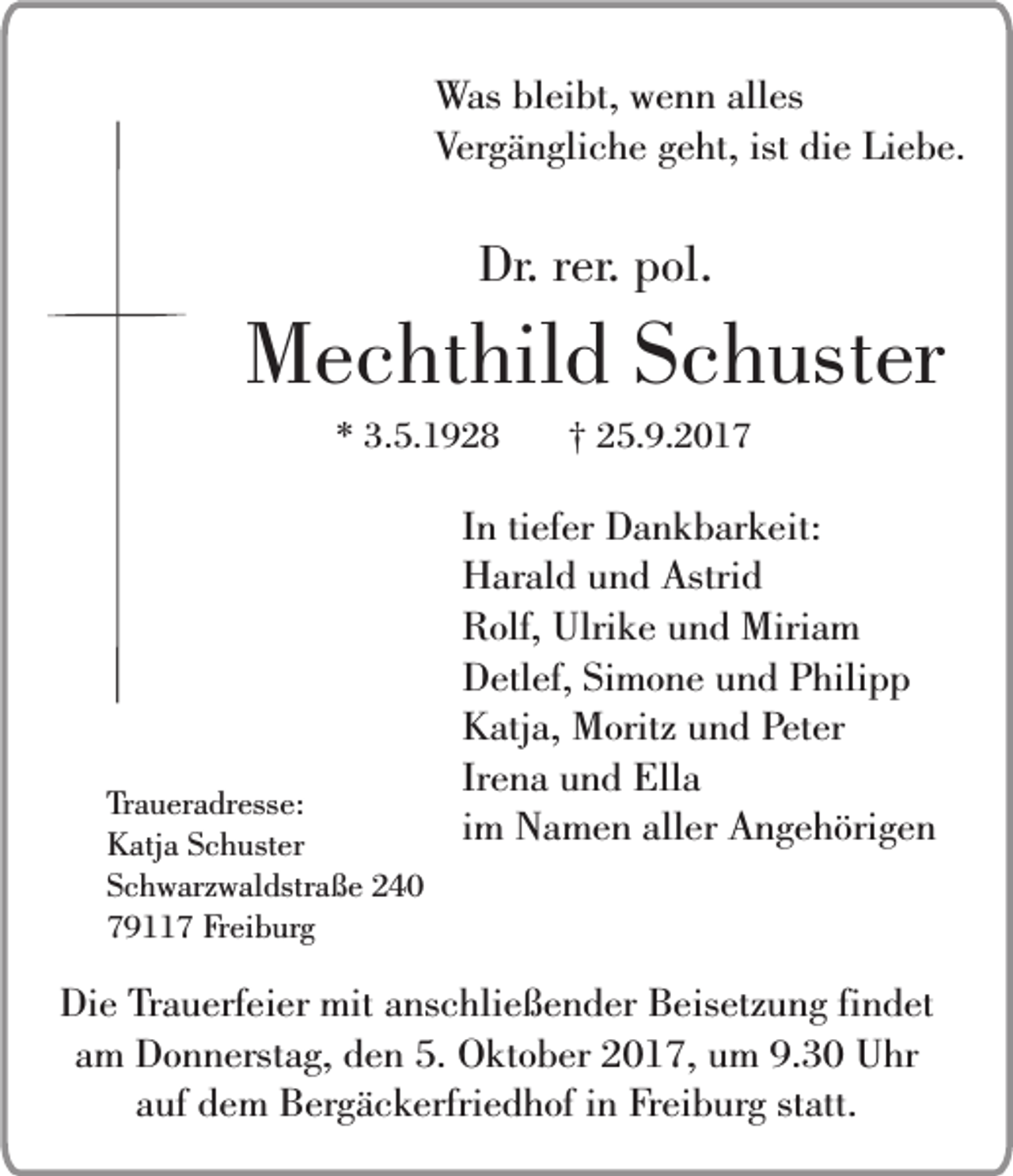 <p>Was bleibt, wenn alles<br />Vergängliche geht, ist die Liebe.</p><p>Dr. rer. pol.</p><p>Mechthild Schuster<br />* 3.5.1928</p><p>Traueradresse:<br />Katja Schuster<br />Schwarzwaldstraße 240<br />79117 Freiburg</p><p>† 25.9.2017</p><p>In tiefer Dankbarkeit:<br />Harald und Astrid<br />Rolf, Ulrike und Miriam<br />Detlef, Simone und Philipp<br />Katja, Moritz und Peter<br />Irena und Ella<br />im Namen aller Angehörigen</p><p>Die Trauerfeier mit anschließender Beisetzung findet<br />am Donnerstag, den 5. Oktober 2017, um 9.30 Uhr<br />auf dem Bergäckerfriedhof in Freiburg statt.</p>