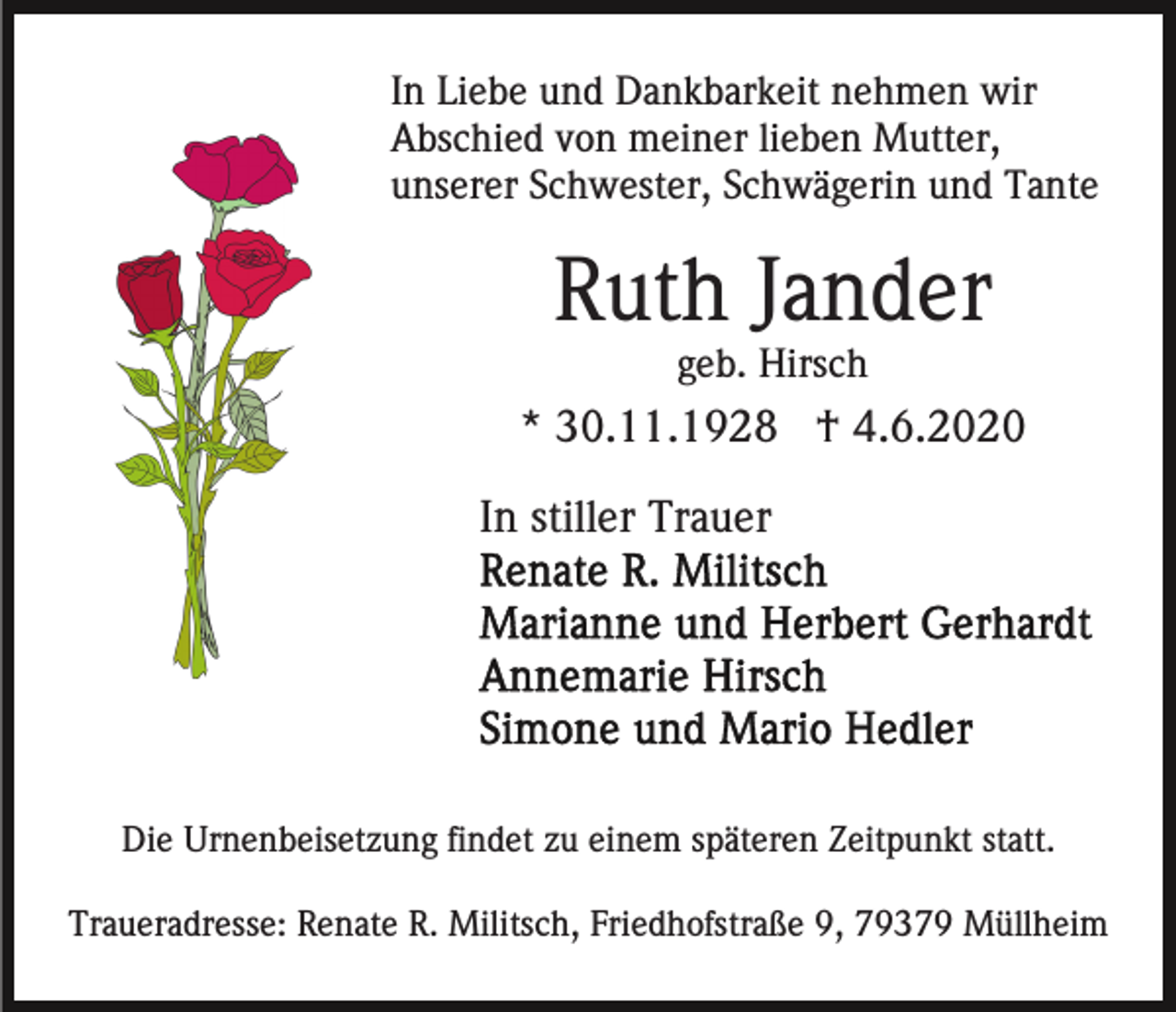 <p>In Liebe und Dankbarkeit nehmen wir<br />Abschied von meiner lieben Mutter,<br />unserer Schwester, Schwägerin und Tante</p><p>Ruth Jander<br />geb. Hirsch</p><p>* 30.11.1928 † 4.6.2020<br />In stiller Trauer</p><p>Die Urnenbeisetzung findet zu einem späteren Zeitpunkt statt.<br />Traueradresse: Renate R. Militsch, Friedhofstraße 9, 79379 Müllheim</p>