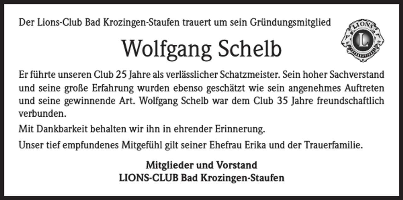 <p>Der Lions-Club Bad Krozingen-Staufen trauert um sein Gründungsmitglied</p><p>Wolfgang Schelb<br />Er führte unseren Club 25 Jahre als verlässlicher Schatzmeister. Sein hoher Sach­verstand<br />und seine große Erfahrung wurden ebenso geschätzt wie sein angenehmes Auftreten<br />und seine gewinnende Art. Wolfgang Schelb war dem Club 35 Jahre freundschaftlich<br />verbunden.<br />Mit Dankbarkeit behalten wir ihn in ehrender Erinnerung.<br />Unser tief empfundenes Mitgefühl gilt seiner Ehefrau Erika und der Trauerfamilie.<br />Mitglieder und Vorstand<br />LIONS-CLUB Bad Krozingen-Staufen</p>