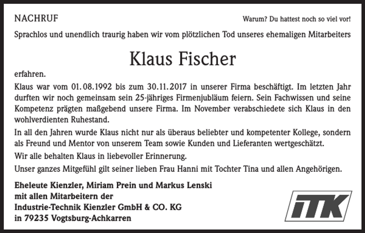 <p>NACHRUF</p><p>Warum? Du hattest noch so viel vor!</p><p>Sprachlos und unendlich traurig haben wir vom plötzlichen Tod unseres ehemaligen Mitarbeiters</p><p>Klaus Fischer</p><p>erfahren.<br />Klaus war vom 01. 08.1992 bis zum 30.11. 2017 in unserer Firma beschäftigt. Im letzten Jahr<br />durften wir noch gemeinsam sein 25-jähriges Firmenjubläum feiern. Sein Fachwissen und seine<br />Kompetenz prägten maßgebend unsere Firma. Im November verabschiedete sich Klaus in den<br />wohlverdienten Ruhestand.<br />In all den Jahren wurde Klaus nicht nur als überaus beliebter und kompetenter Kollege, sondern<br />als Freund und Mentor von ­unserem Team sowie Kunden und Lieferanten wertgeschätzt.<br />Wir alle behalten Klaus in liebevoller Erinnerung.<br />Unser ganzes Mitgefühl gilt seiner lieben Frau Hanni mit Tochter Tina und allen Angehörigen.<br />Eheleute Kienzler, Miriam Prein und Markus Lenski<br />mit allen Mitarbeitern der<br />Industrie-Technik Kienzler GmbH &amp; CO. KG<br />in 79235 Vogtsburg-Achkarren</p>