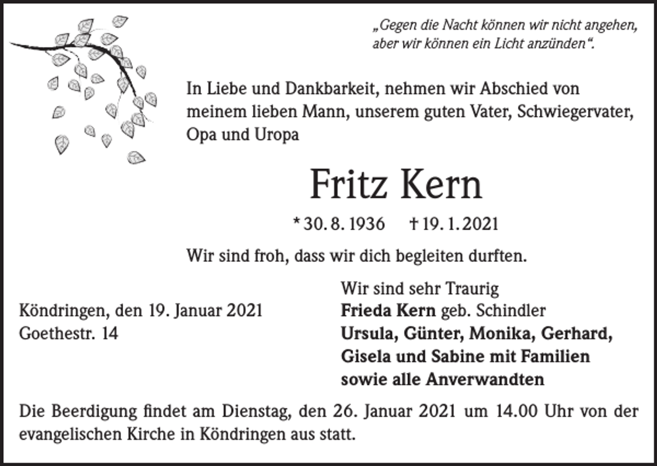 <p>„Gegen die Nacht können wir nicht angehen,<br />aber wir können ein Licht anzünden“.</p><p>In Liebe und Dankbarkeit, nehmen wir Abschied von<br />meinem lieben Mann, unserem guten Vater, Schwiegervater,<br />Opa und Uropa</p><p>Fritz Kern<br />* 30. 8. 1936</p><p>† 19. 1. 2021</p><p>Wir sind froh, dass wir dich begleiten durften.</p><p>Köndringen, den 19. Januar 2021<br />Goethestr. 14</p><p>Wir sind sehr Traurig<br />Frieda Kern geb. Schindler<br />Ursula, Günter, Monika, Gerhard,<br />Gisela und Sabine mit Familien<br />sowie alle Anverwandten</p><p>Die Beerdigung findet am Dienstag, den 26. Januar 2021 um 14.00 Uhr von der<br />evangelischen Kirche in Köndringen aus statt.</p>