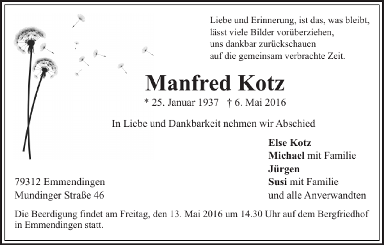 <p>Liebe und Erinnerung, ist das, was bleibt,<br />lässt viele Bilder vorüberziehen,<br />uns dankbar zurückschauen<br />auf die gemeinsam verbrachte Zeit.</p><p>Manfred Kotz</p><p>* 25. Januar 1937 † 6. Mai 2016<br />In Liebe und Dankbarkeit nehmen wir Abschied</p><p>79312 Emmendingen<br />Mundinger Straße 46</p><p>Else Kotz<br />Michael mit Familie<br />Jürgen<br />Susi mit Familie<br />und alle Anverwandten</p><p>Die Beerdigung findet am Freitag, den 13. Mai 2016 um 14.30 Uhr auf dem Bergfriedhof<br />in Emmendingen statt.</p>