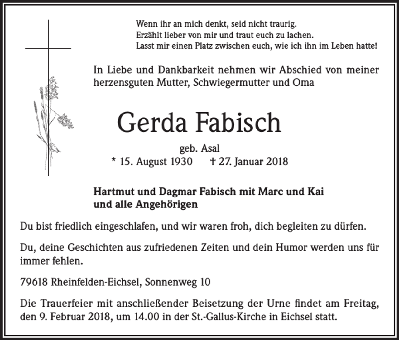 <p>Wenn ihr an mich denkt, seid nicht traurig.<br />Erzählt lieber von mir und traut euch zu lachen.<br />Lasst mir einen Platz zwischen euch, wie ich ihn im Leben hatte!</p><p>In Liebe und Dankbarkeit nehmen wir Abschied von meiner<br />herzensguten Mutter, Schwiegermutter und Oma</p><p>Gerda Fabisch<br />geb. Asal<br />* 15. August 1930 † 27. Januar 2018<br />Hartmut und Dagmar Fabisch mit Marc und Kai<br />und alle Angehörigen<br />Du bist friedlich eingeschlafen, und wir waren froh, dich begleiten zu dürfen.<br />Du, deine Geschichten aus zufriedenen Zeiten und dein Humor werden uns für<br />immer fehlen.<br />79618 Rheinfelden-Eichsel, Sonnenweg 10<br />Die Trauerfeier mit anschließender Beisetzung der Urne findet am Freitag,<br />den 9. Februar 2018, um 14.00 in der St.-Gallus-Kirche in Eichsel statt.</p>