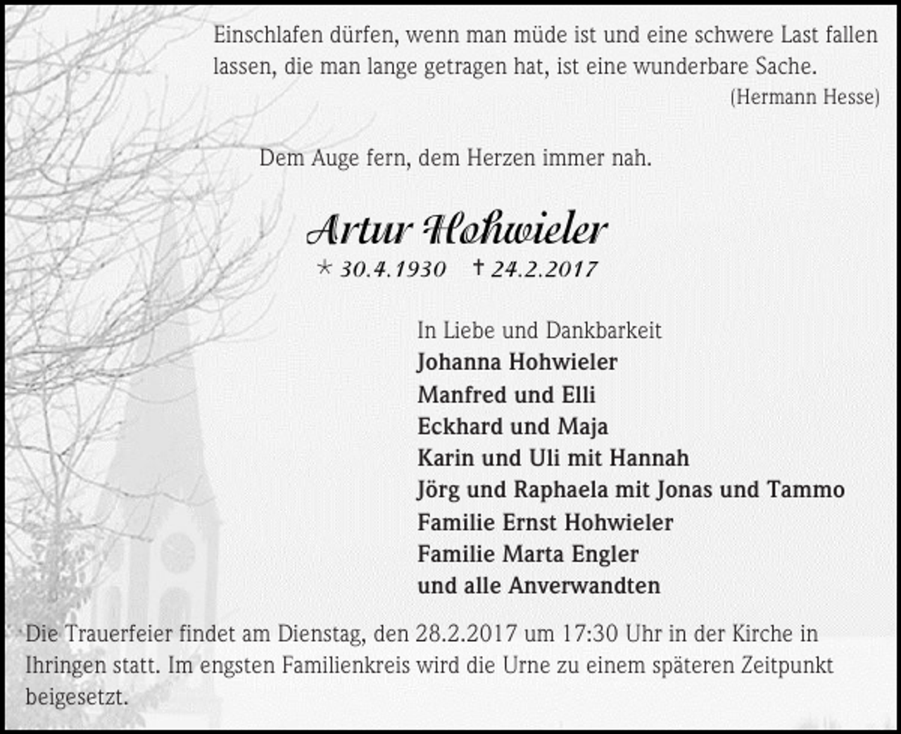 <p>Einschlafen dürfen, wenn man müde ist und eine schwere Last fallen<br />lassen, die man lange getragen hat, ist eine wunderbare Sache.<br />(Hermann Hesse)</p><p>Dem Auge fern, dem Herzen immer nah.</p><p></p><p></p><p>In Liebe und Dankbarkeit<br />Johanna Hohwieler<br />Manfred und Elli<br />Eckhard und Maja<br />Karin und Uli mit Hannah<br />Jörg und Raphaela mit Jonas und Tammo<br />Familie Ernst Hohwieler<br />Familie Marta Engler<br />und alle Anverwandten<br />Die Trauerfeier findet am Dienstag, den 28.2.2017 um 17:30 Uhr in der Kirche in<br />Ihringen statt. Im engsten Familienkreis wird die Urne zu einem späteren Zeitpunkt<br />beigesetzt.</p>