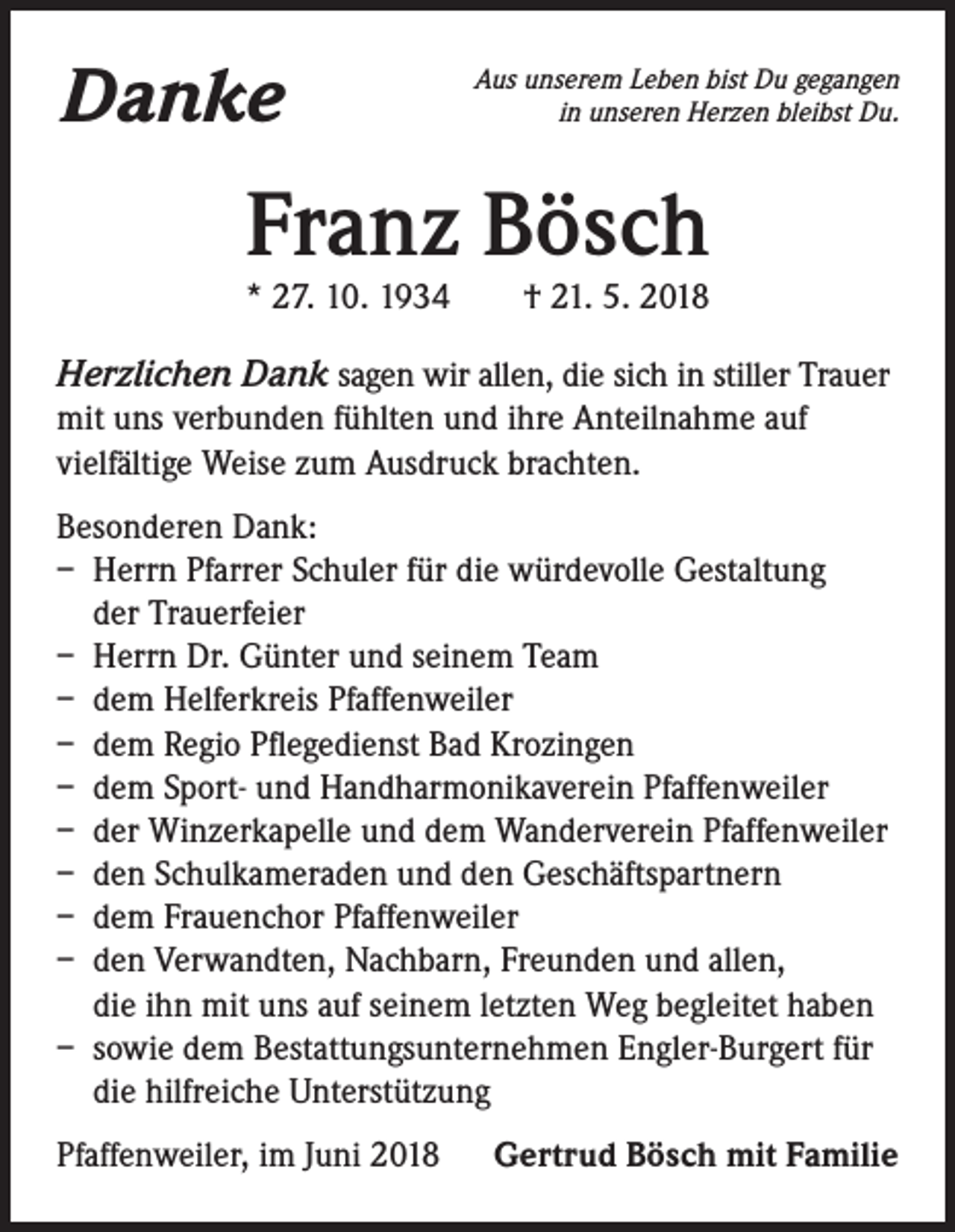 <p>Danke</p><p>Aus unserem Leben bist Du gegangen<br />in unseren Herzen bleibst Du.</p><p>Franz Bösch<br />* 27. 10. 1934 † 21. 5. 2018</p><p>Herzlichen Dank sagen wir allen, die sich in stiller Trauer<br />mit uns verbunden fühlten und ihre Anteilnahme auf<br />vielfältige Weise zum Ausdruck brachten.<br />Besonderen Dank:<br />– Herrn Pfarrer Schuler für die würdevolle Gestaltung<br />der Trauerfeier<br />– Herrn Dr. Günter und seinem Team<br />– dem Helferkreis Pfaffenweiler<br />– dem Regio Pflegedienst Bad Krozingen<br />– dem Sport- und Handharmonikaverein Pfaffenweiler<br />– der Winzerkapelle und dem Wanderverein Pfaffenweiler<br />– den Schulkameraden und den Geschäftspartnern<br />– dem Frauenchor Pfaffenweiler<br />– den Verwandten, Nachbarn, Freunden und allen,<br />die ihn mit uns auf seinem letzten Weg begleitet haben<br />– sowie dem Bestattungsunternehmen Engler-Burgert für<br />die hilfreiche Unterstützung<br />Pfaffenweiler, im Juni 2018</p><p>Gertrud Bösch mit Familie</p>