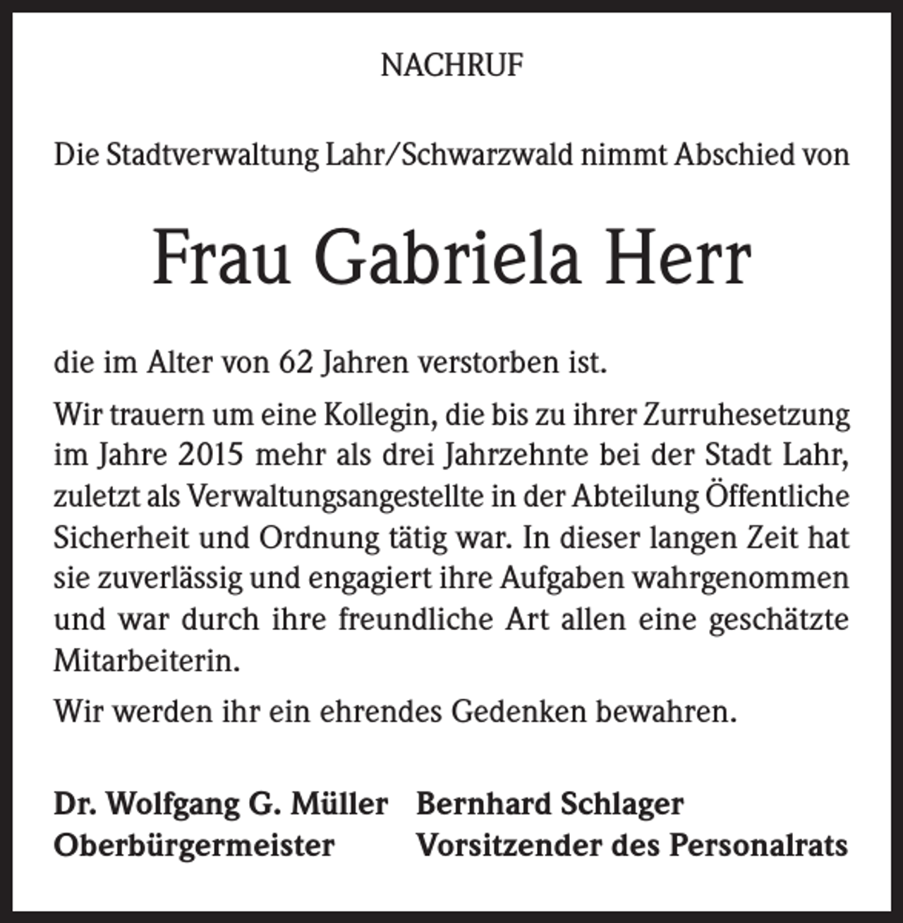 <p>NACHRUF<br />Die Stadtverwaltung Lahr/Schwarzwald nimmt Abschied von</p><p>Frau Gabriela Herr<br />die im Alter von 62 Jahren verstorben ist.<br />Wir trauern um eine Kollegin, die bis zu ihrer Zurruhesetzung<br />im Jahre 2015 mehr als drei Jahrzehnte bei der Stadt Lahr,<br />zuletzt als Verwaltungsangestellte in der Abteilung Öffentliche<br />Sicherheit und Ordnung tätig war. In dieser langen Zeit hat<br />sie zuverlässig und engagiert ihre Aufgaben wahrgenommen<br />und war durch ihre freundliche Art allen eine geschätzte<br />Mitarbeiterin.<br />Wir werden ihr ein ehrendes Gedenken bewahren.<br />Dr. Wolfgang G. Müller Bernhard Schlager<br />Oberbürgermeister<br />Vorsitzender des Personalrats</p>