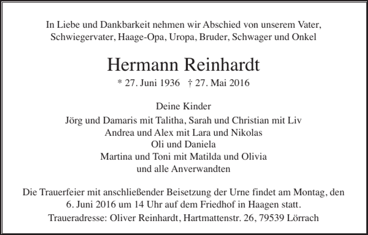 <p>In Liebe und Dankbarkeit nehmen wir Abschied von unserem Vater,<br />Schwiegervater, Haage-Opa, Uropa, Bruder, Schwager und Onkel</p><p>Hermann Reinhardt<br />* 27. Juni 1936 † 27. Mai 2016<br />Deine Kinder<br />Jörg und Damaris mit Talitha, Sarah und Christian mit Liv<br />Andrea und Alex mit Lara und Nikolas<br />Oli und Daniela<br />Martina und Toni mit Matilda und Olivia<br />und alle Anverwandten<br />Die Trauerfeier mit anschließender Beisetzung der Urne findet am Montag, den<br />6. Juni 2016 um 14 Uhr auf dem Friedhof in Haagen statt.<br />Traueradresse: Oliver Reinhardt, Hartmattenstr. 26, 79539 Lörrach</p>