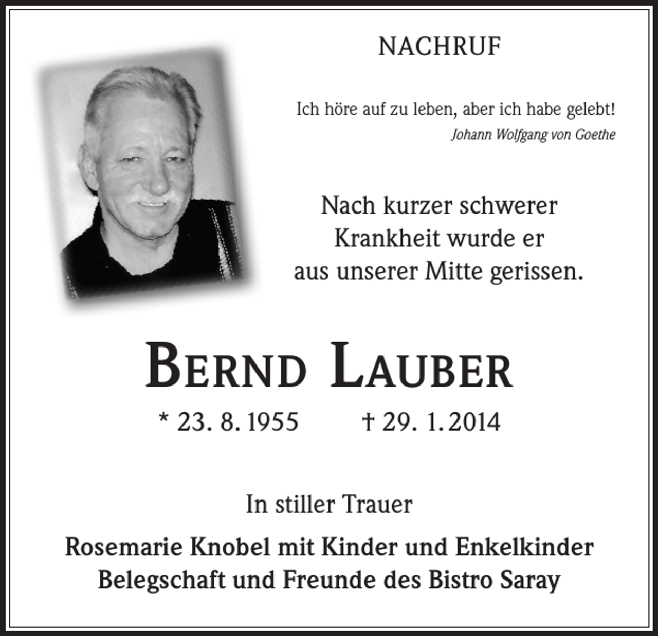 <p>NACHRUF<br />Ich höre auf zu leben, aber ich habe gelebt!</p><p>Johann Wolfgang von Goethe</p><p>Nach kurzer schwerer<br />Krankheit wurde er<br />aus unserer Mitte gerissen.</p><p>Bernd Lauber<br />* 23. 8. 1955</p><p>† 29. 1. 2014</p><p>In stiller Trauer<br />Rosemarie Knobel mit Kinder und Enkelkinder<br />Belegschaft und Freunde des Bistro Saray</p>
