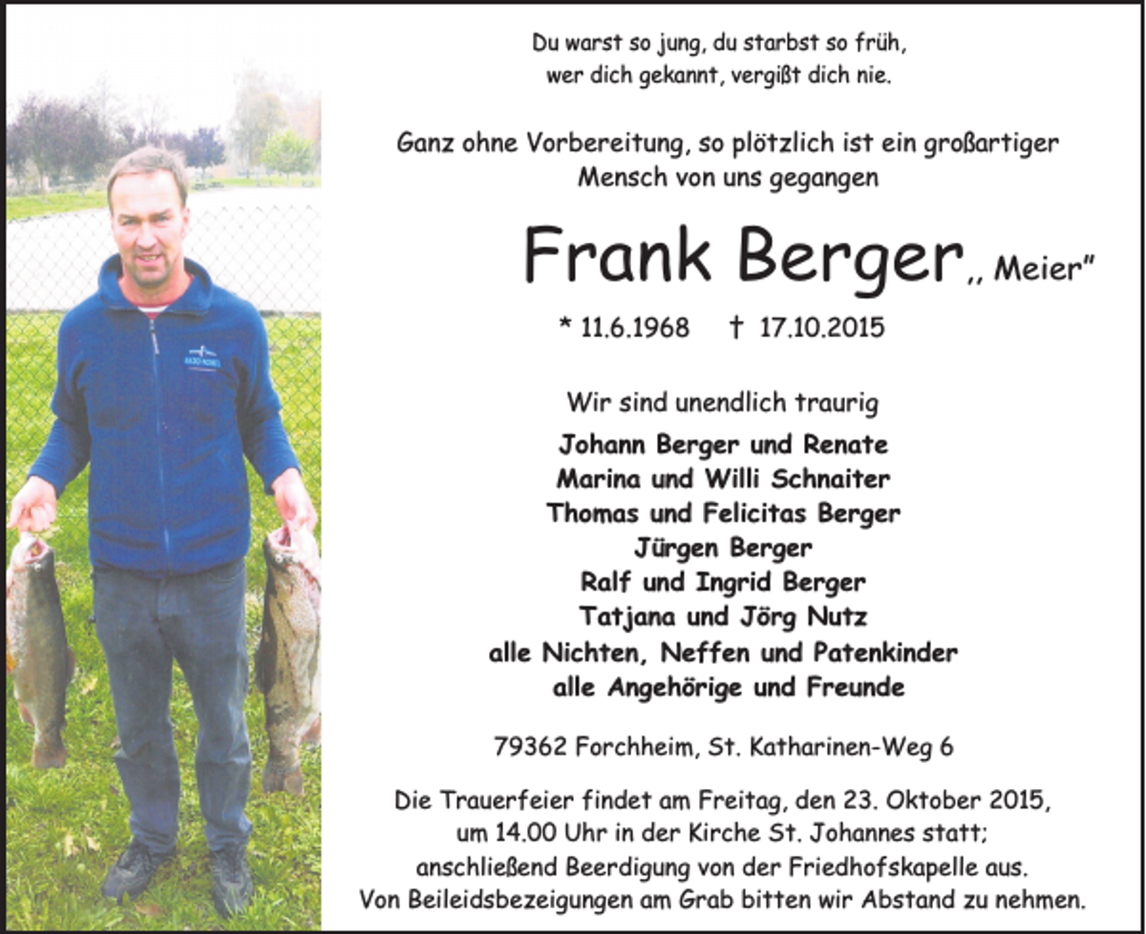 <p>Du warst so jung, du starbst so früh,<br />wer dich gekannt, vergißt dich nie.</p><p>Ganz ohne Vorbereitung, so plötzlich ist ein großartiger<br />Mensch von uns gegangen</p><p>Frank Berger,, Meier”<br />* 11.6.1968</p><p>† 17.10.2015</p><p>Wir sind unendlich traurig<br />Johann Berger und Renate<br />Marina und Willi Schnaiter<br />Thomas und Felicitas Berger<br />Jürgen Berger<br />Ralf und Ingrid Berger<br />Tatjana und Jörg Nutz<br />alle Nichten, Neffen und Patenkinder<br />alle Angehörige und Freunde<br />79362 Forchheim, St. Katharinen-Weg 6<br />Die Trauerfeier findet am Freitag, den 23. Oktober 2015,<br />um 14.00 Uhr in der Kirche St. Johannes statt;<br />anschließend Beerdigung von der Friedhofskapelle aus.<br />Von Beileidsbezeigungen am Grab bitten wir Abstand zu nehmen.</p>