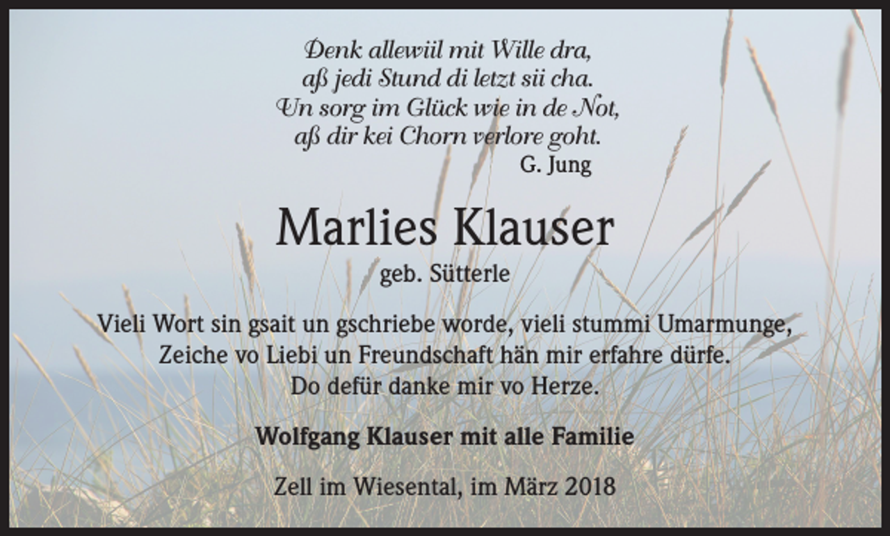 <p>Denk allewiil mit Wille dra,<br />aß jedi Stund di letzt sii cha.<br />Un sorg im Glück wie in de Not,<br />aß dir kei Chorn verlore goht.<br />G. Jung</p><p>Marlies Klauser<br />geb. Sütterle</p><p>Vieli Wort sin gsait un gschriebe worde, vieli stummi Umarmunge,<br />Zeiche vo Liebi un Freundschaft hän mir erfahre dürfe.<br />Do defür danke mir vo Herze.<br />Wolfgang Klauser mit alle Familie<br />Zell im Wiesental, im März 2018</p>