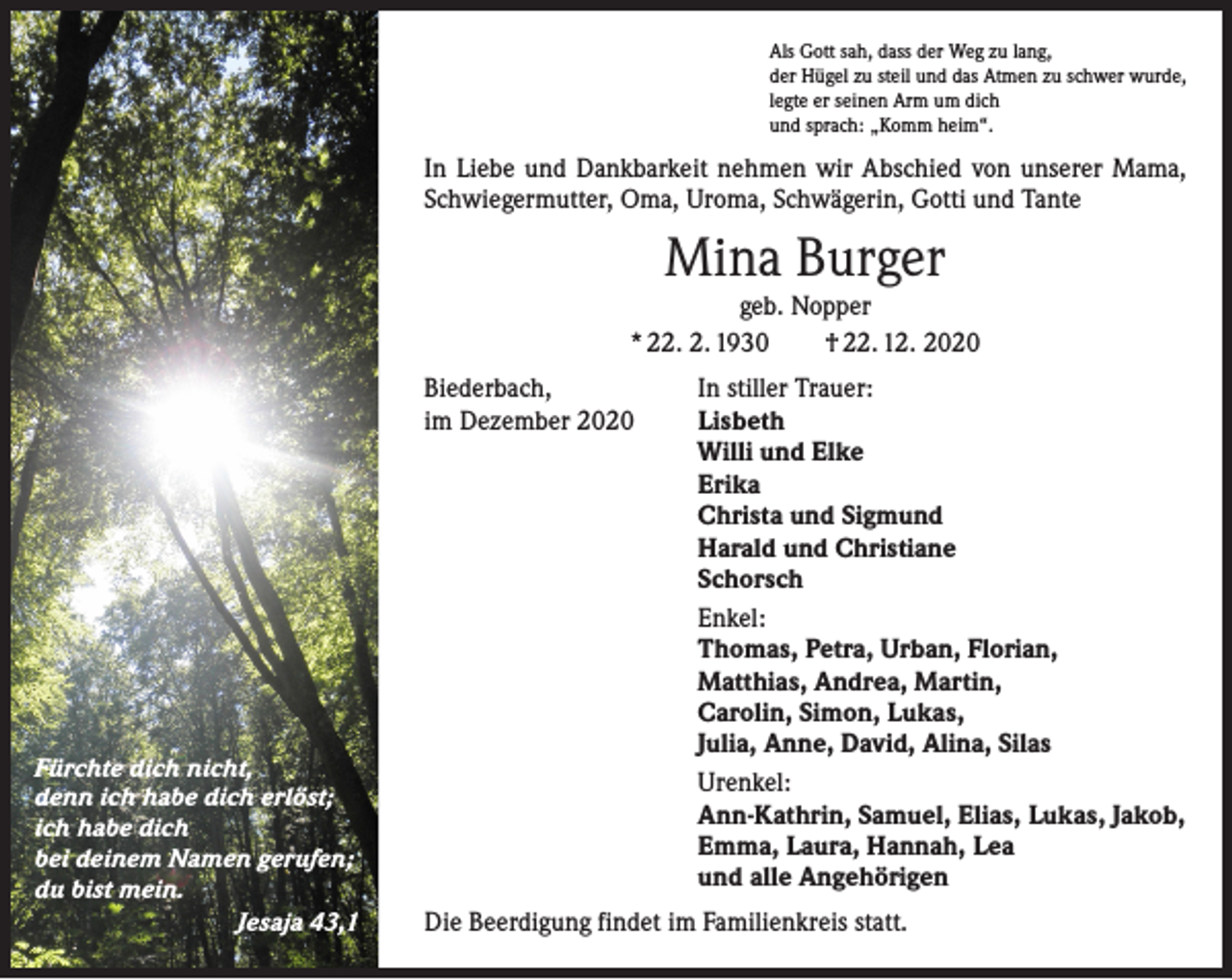 <p>Als Gott sah, dass der Weg zu lang,<br />der Hügel zu steil und das Atmen zu schwer wurde,<br />legte er seinen Arm um dich<br />und sprach: „Komm heim“.</p><p>In Liebe und Dankbarkeit nehmen wir Abschied von unserer Mama,<br />Schwiegermutter, Oma, Uroma, Schwägerin, Gotti und Tante</p><p>Mina Burger</p><p>geb. Nopper<br />* 22. 2. 1930 † 22. 12. 2020<br />Biederbach,<br />im Dezember 2020</p><p>Fürchte dich nicht,<br />denn ich habe dich erlöst;<br />ich habe dich<br />bei deinem Namen gerufen;<br />du bist mein.</p><p>Jesaja 43,1</p><p>In stiller Trauer:<br />Lisbeth<br />Willi und Elke<br />Erika<br />Christa und Sigmund<br />Harald und Christiane<br />Schorsch<br />Enkel:<br />Thomas, Petra, Urban, Florian,<br />Matthias, Andrea, Martin,<br />Carolin, Simon, Lukas,<br />Julia, Anne, David, Alina, Silas<br />Urenkel:<br />Ann-Kathrin, Samuel, Elias, Lukas, Jakob,<br />Emma, Laura, Hannah, Lea<br />und alle Angehörigen<br />Die Beerdigung findet im Familienkreis statt.</p>