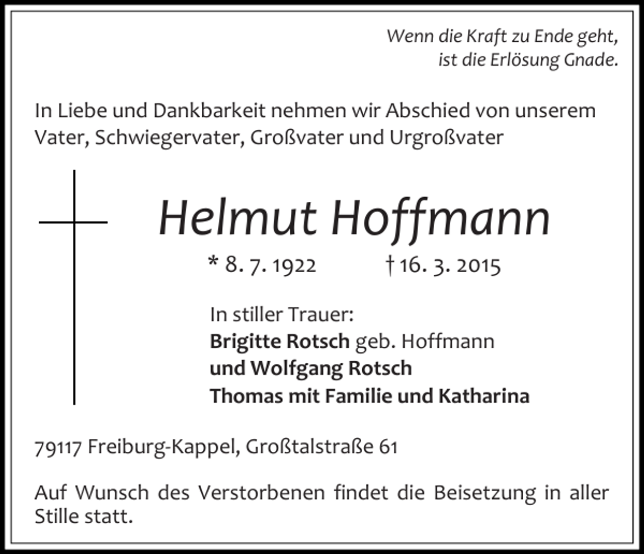 <p>Wenn die Kraft zu Ende geht,<br />ist die Erlösung Gnade.</p><p>In Liebe und Dankbarkeit nehmen wir Abschied von unserem<br />Vater, Schwiegervater, Großvater und Urgroßvater</p><p>Helmut Hoffmann<br />* 8. 7. 1922</p><p>† 16. 3. 2015</p><p>In stiller Trauer:<br />Brigitte Rotsch geb. Hoffmann<br />und Wolfgang Rotsch<br />Thomas mit Familie und Katharina<br />79117 Freiburg-Kappel, Großtalstraße 61<br />Auf Wunsch des Verstorbenen findet die Beisetzung in aller<br />Stille statt.</p>