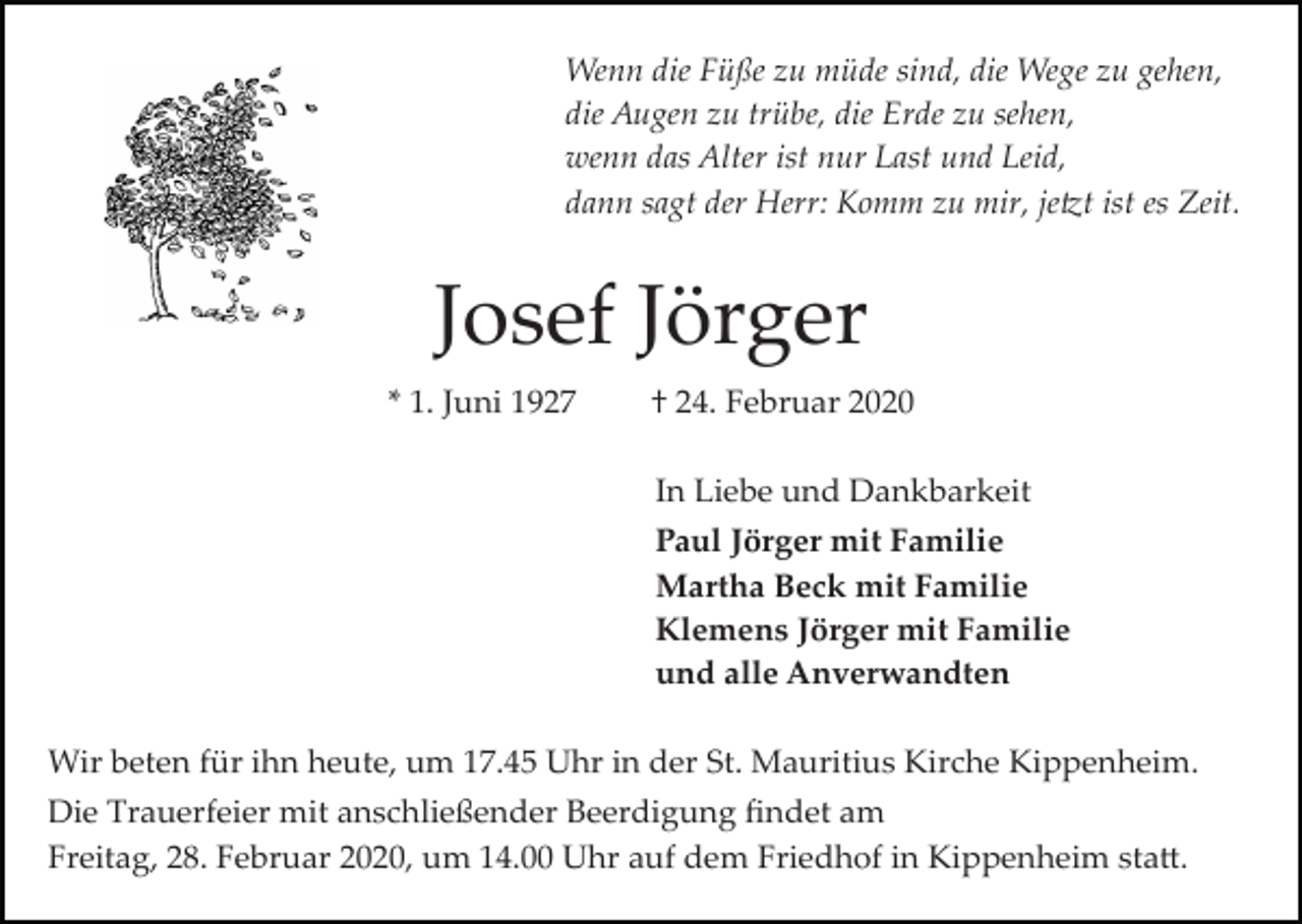 <p>Wenn die Füße zu müde sind, die Wege zu gehen,<br />die Augen zu trübe, die Erde zu sehen,<br />wenn das Alter ist nur Last und Leid,<br />dann sagt der Herr: Komm zu mir, je�t ist es Zeit.</p><p>Josef Jörger<br />* 1. Juni 1927</p><p>† 24. Februar 2020<br />In Liebe und Dankbarkeit<br />Paul Jörger mit Familie<br />Martha Beck mit Familie<br />Klemens Jörger mit Familie<br />und alle Anverwandten</p><p>Wir beten für ihn heute, um 17.45 Uhr in der St. Mauritius Kirche Kippenheim.<br />Die Trauerfeier mit anschließender Beerdigung ﬁndet am<br />Freitag, 28. Februar 2020, um 14.00 Uhr auf dem Friedhof in Kippenheim sta�.</p>