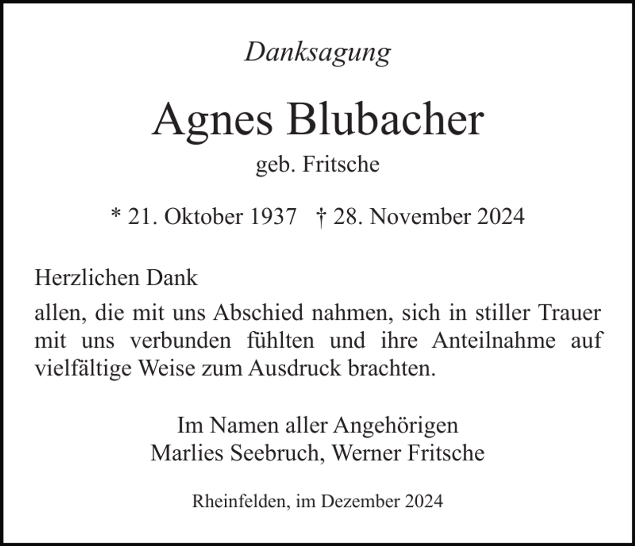 <p>Danksagung</p><p>Agnes Blubacher<br />geb. Fritsche<br />* 21. Oktober 1937 † 28. November 2024<br />Herzlichen Dank<br />allen, die mit uns Abschied nahmen, sich in stiller Trauer<br />mit uns verbunden fühlten und ihre Anteilnahme auf<br />vielfältige Weise zum Ausdruck brachten.<br />Im Namen aller Angehörigen<br />Marlies Seebruch, Werner Fritsche<br />Rheinfelden, im Dezember 2024</p>