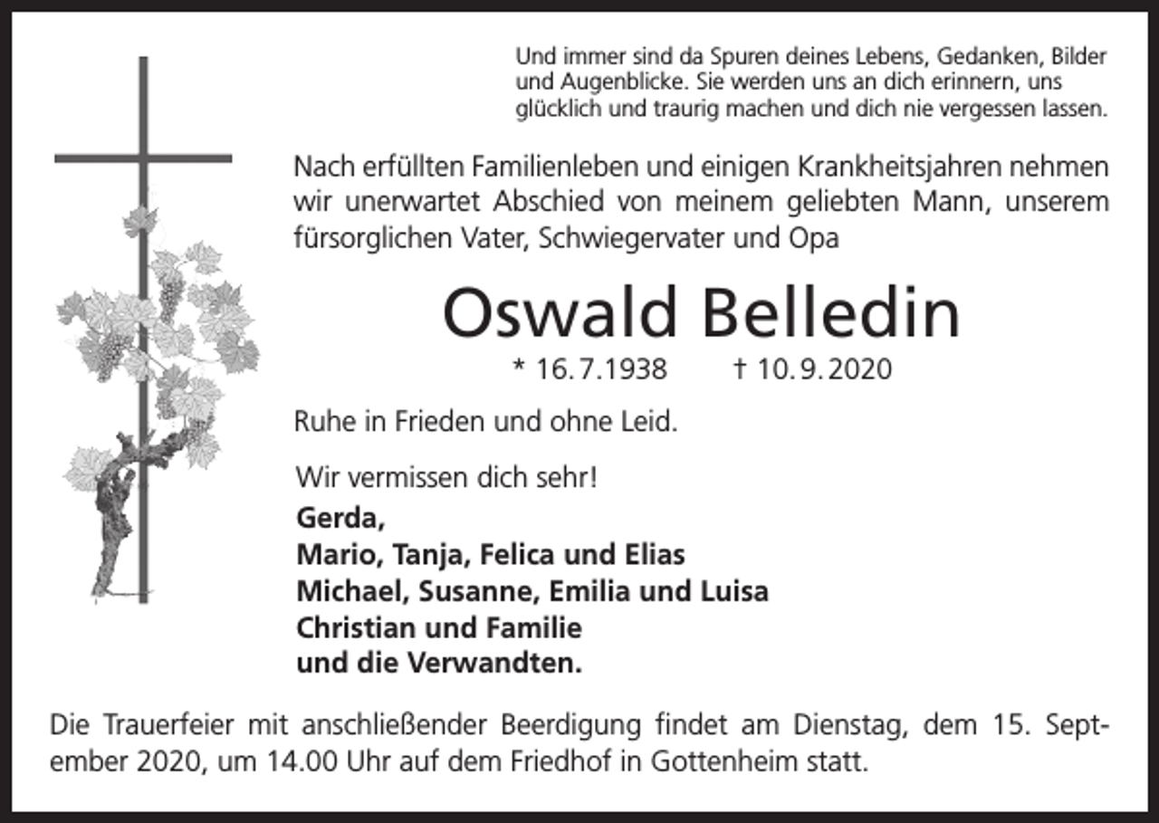 <p>Und immer sind da Spuren deines Lebens, Gedanken, Bilder<br />und Augenblicke. Sie werden uns an dich erinnern, uns<br />glücklich und traurig machen und dich nie vergessen lassen.</p><p>Nach erfüllten Familienleben und einigen Krankheitsjahren nehmen<br />wir unerwartet Abschied von meinem geliebten Mann, unserem<br />fürsorglichen Vater, Schwiegervater und Opa</p><p>Oswald Belledin<br />* 16. 7.1938</p><p>† 10. 9. 2020</p><p>Ruhe in Frieden und ohne Leid.<br />Wir vermissen dich sehr!<br />Gerda,<br />Mario, Tanja, Felica und Elias<br />Michael, Susanne, Emilia und Luisa<br />Christian und Familie<br />und die Verwandten.<br />Die Trauerfeier mit anschließender Beerdigung findet am Dienstag, dem 15. Sept­<br />ember 2020, um 14.00 Uhr auf dem Friedhof in Gottenheim statt.</p>