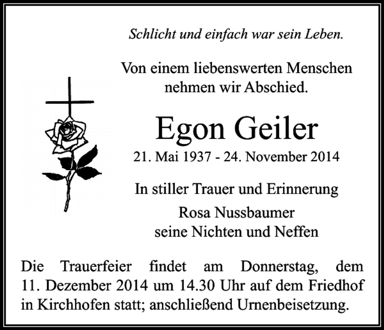 <p>Schlicht und einfach war sein Leben.</p><p>Von einem liebenswerten Menschen<br />nehmen wir Abschied.</p><p>Egon Geiler</p><p>21. Mai 1937 - 24. November 2014</p><p>In stiller Trauer und Erinnerung<br />Rosa Nussbaumer<br />seine Nichten und Neffen<br />Die Trauerfeier findet am Donnerstag, dem<br />11. Dezember 2014 um 14.30 Uhr auf dem Friedhof<br />in Kirchhofen statt; anschließend Urnenbeisetzung.</p>