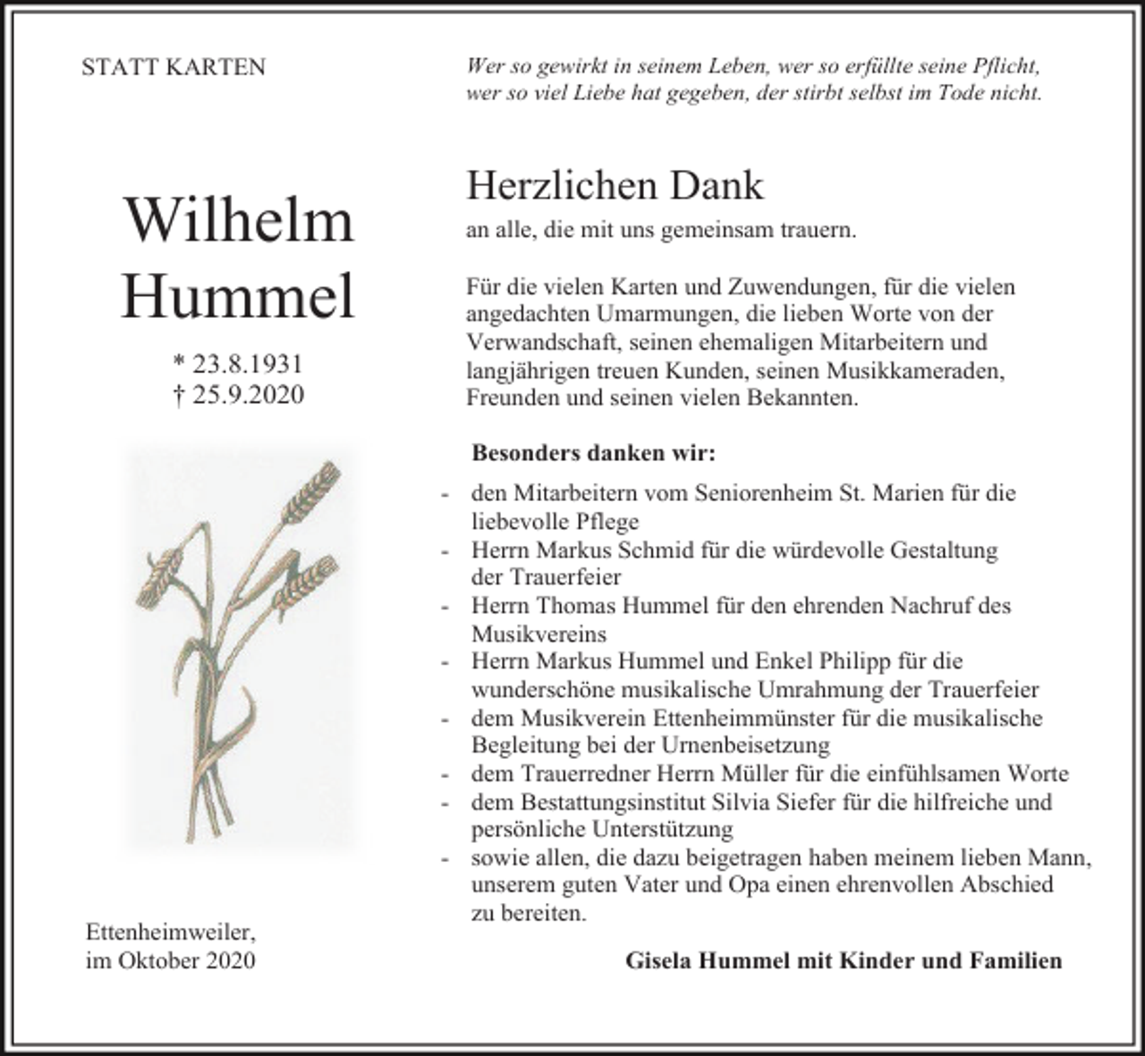 <p>STATT KARTEN</p><p>Wilhelm<br />Hummel<br />* 23.8.1931<br />† 25.9.2020</p><p>Wer so gewirkt in seinem Leben, wer so erfüllte seine Pflicht,<br />wer so viel Liebe hat gegeben, der stirbt selbst im Tode nicht.</p><p>Herzlichen Dank<br />an alle, die mit uns gemeinsam trauern.<br />Für die vielen Karten und Zuwendungen, für die vielen<br />angedachten Umarmungen, die lieben Worte von der<br />Verwandschaft, seinen ehemaligen Mitarbeitern und<br />langjährigen treuen Kunden, seinen Musikkameraden,<br />Freunden und seinen vielen Bekannten.<br />Besonders danken wir:</p><p>Ettenheimweiler,<br />im Oktober 2020</p><p>- den Mitarbeitern vom Seniorenheim St. Marien für die<br />liebevolle Pflege<br />- Herrn Markus Schmid für die würdevolle Gestaltung<br />der Trauerfeier<br />- Herrn Thomas Hummel für den ehrenden Nachruf des<br />Musikvereins<br />- Herrn Markus Hummel und Enkel Philipp für die<br />wunderschöne musikalische Umrahmung der Trauerfeier<br />- dem Musikverein Ettenheimmünster für die musikalische<br />Begleitung bei der Urnenbeisetzung<br />- dem Trauerredner Herrn Müller für die einfühlsamen Worte<br />- dem Bestattungsinstitut Silvia Siefer für die hilfreiche und<br />persönliche Unterstützung<br />- sowie allen, die dazu beigetragen haben meinem lieben Mann,<br />unserem guten Vater und Opa einen ehrenvollen Abschied<br />zu bereiten.<br />Gisela Hummel mit Kinder und Familien</p>