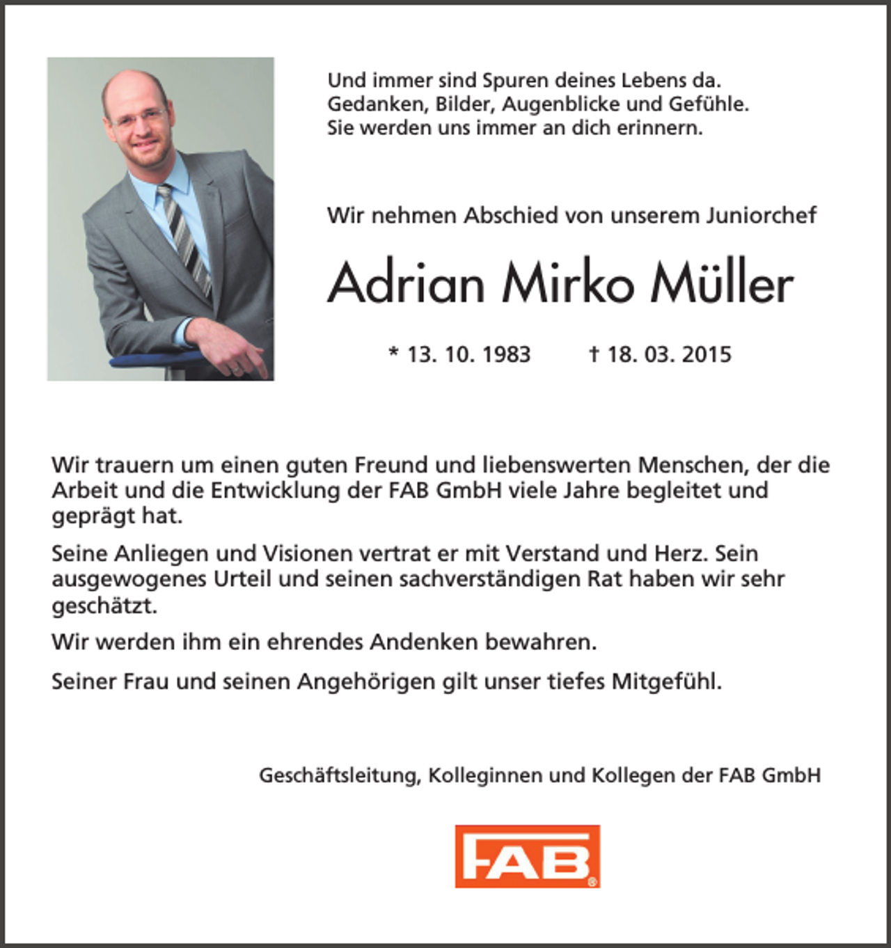 <p>Und immer sind Spuren deines Lebens da.<br />Gedanken, Bilder, Augenblicke und Gefühle.<br />Sie werden uns immer an dich erinnern.</p><p>Wir nehmen Abschied von unserem Juniorchef</p><p>Adrian Mirko Müller<br />* 13. 10. 1983</p><p>† 18. 03. 2015</p><p>Wir trauern um einen guten Freund und liebenswerten Menschen, der die<br />Arbeit und die Entwicklung der FAB GmbH viele Jahre begleitet und<br />geprägt hat.<br />Seine Anliegen und Visionen vertrat er mit Verstand und Herz. Sein<br />ausgewogenes Urteil und seinen sachverständigen Rat haben wir sehr<br />geschätzt.<br />Wir werden ihm ein ehrendes Andenken bewahren.<br />Seiner Frau und seinen Angehörigen gilt unser tiefes Mitgefühl.</p><p>Geschäftsleitung, Kolleginnen und Kollegen der FAB GmbH</p>