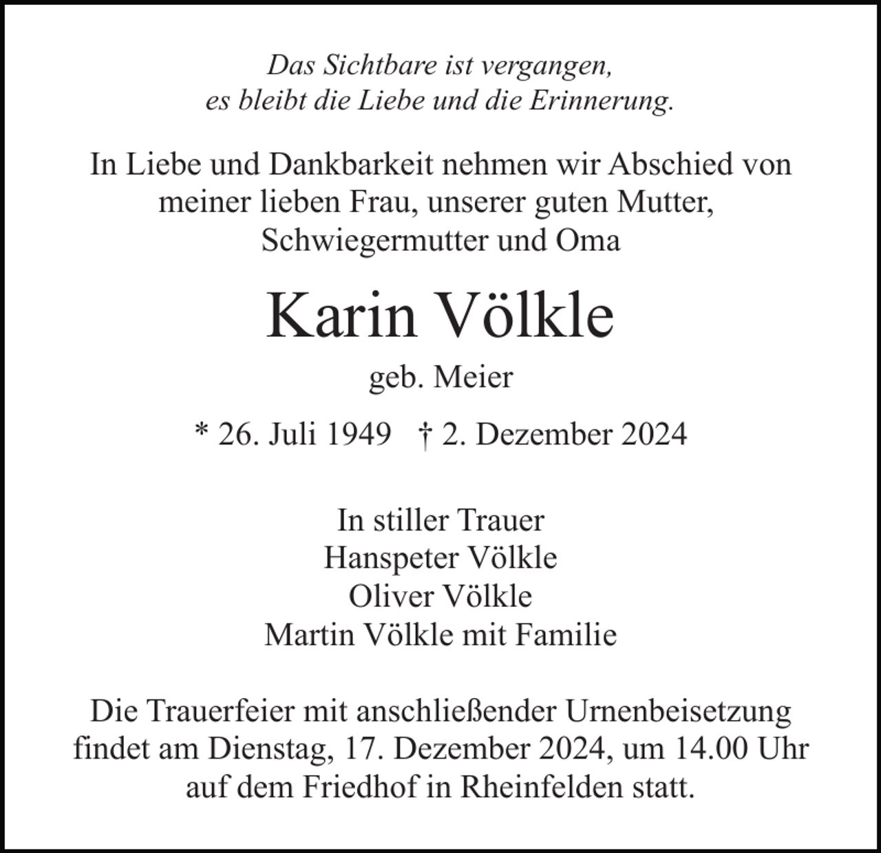 <p>Das Sichtbare ist vergangen,<br />es bleibt die Liebe und die Erinnerung.</p><p>In Liebe und Dankbarkeit nehmen wir Abschied von<br />meiner lieben Frau, unserer guten Mutter,<br />Schwiegermutter und Oma</p><p>Karin Völkle<br />geb. Meier<br />* 26. Juli 1949 † 2. Dezember 2024<br />In stiller Trauer<br />Hanspeter Völkle<br />Oliver Völkle<br />Martin Völkle mit Familie<br />Die Trauerfeier mit anschließender Urnenbeisetzung<br />findet am Dienstag, 17. Dezember 2024, um 14.00 Uhr<br />auf dem Friedhof in Rheinfelden statt.</p>