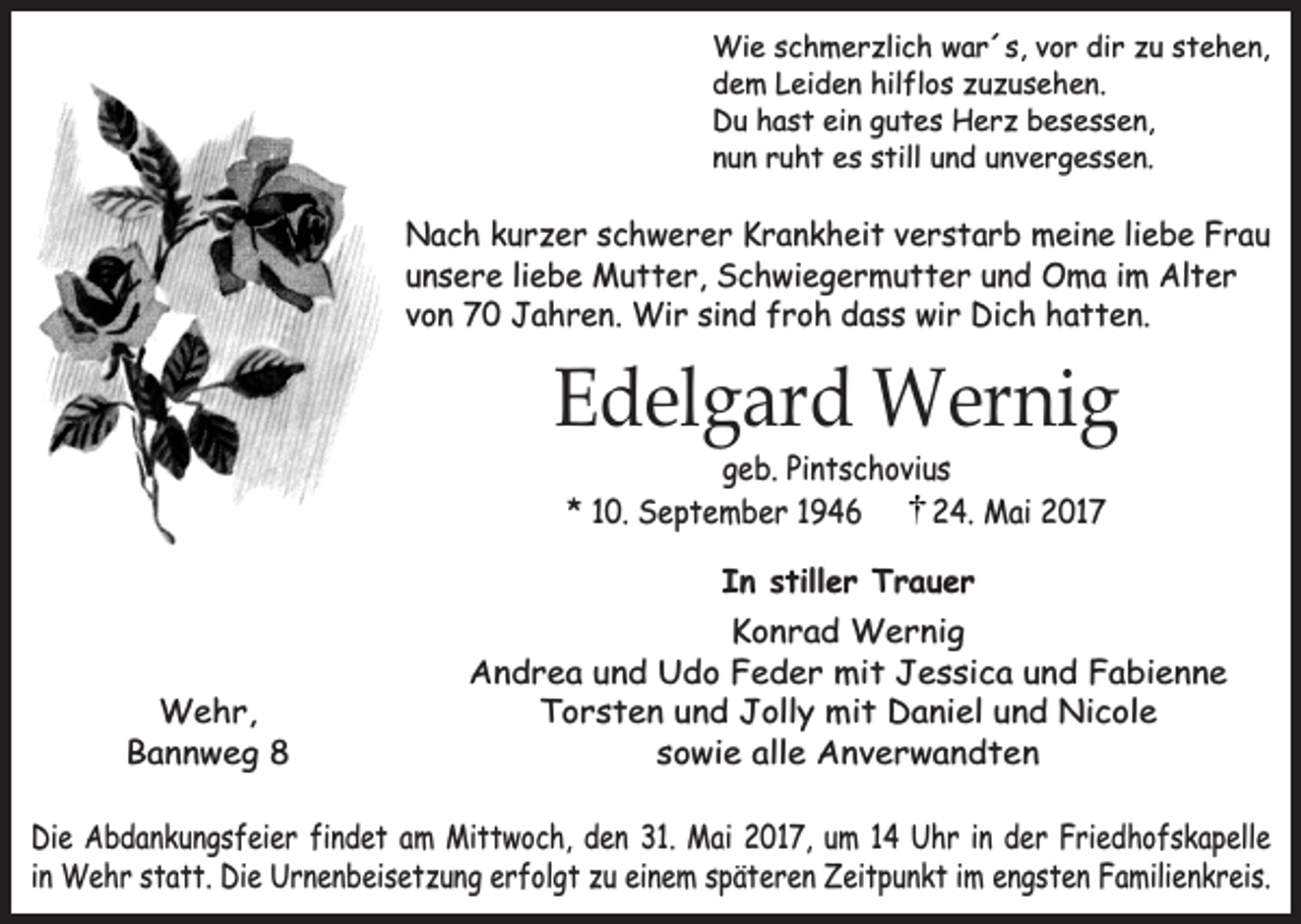 <p>Wie schmerzlich war´s, vor dir zu stehen,<br />dem Leiden hilflos zuzusehen.<br />Du hast ein gutes Herz besessen,<br />nun ruht es still und unvergessen.</p><p>Nach kurzer schwerer Krankheit verstarb meine liebe Frau<br />unsere liebe Mutter, Schwiegermutter und Oma im Alter<br />von 70 Jahren. Wir sind froh dass wir Dich hatten.</p><p>Edelgard Wernig<br />geb. Pintschovius<br />* 10. September 1946<br />24. Mai 2017<br />In stiller Trauer</p><p>Wehr,<br />Bannweg 8</p><p>Konrad Wernig<br />Andrea und Udo Feder mit Jessica und Fabienne<br />Torsten und Jolly mit Daniel und Nicole<br />sowie alle Anverwandten</p><p>Die Abdankungsfeier findet am Mittwoch, den 31. Mai 2017, um 14 Uhr in der Friedhofskapelle<br />in Wehr statt. Die Urnenbeisetzung erfolgt zu einem späteren Zeitpunkt im engsten Familienkreis.</p>