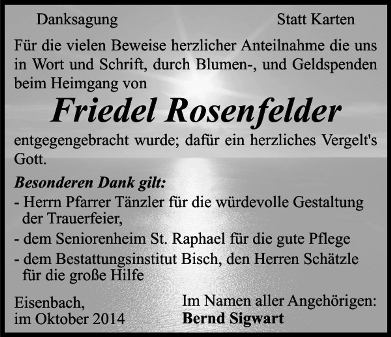<p>Danksagung</p><p>Statt Karten</p><p>Für die vielen Beweise herzlicher Anteilnahme die uns<br />in Wort und Schrift, durch Blumen-, und Geldspenden<br />beim Heimgang von</p><p>Friedel Rosenfelder</p><p>entgegengebracht wurde; dafür ein herzliches Vergelt's<br />Gott.<br />Besonderen Dank gilt:<br />- Herrn Pfarrer Tänzler für die würdevolle Gestaltung<br />der Trauerfeier,<br />- dem Seniorenheim St. Raphael für die gute Pflege<br />- dem Bestattungsinstitut Bisch, den Herren Schätzle<br />für die große Hilfe<br />Eisenbach,<br />im Oktober 2014</p><p>Im Namen aller Angehörigen:<br />Bernd Sigwart</p>