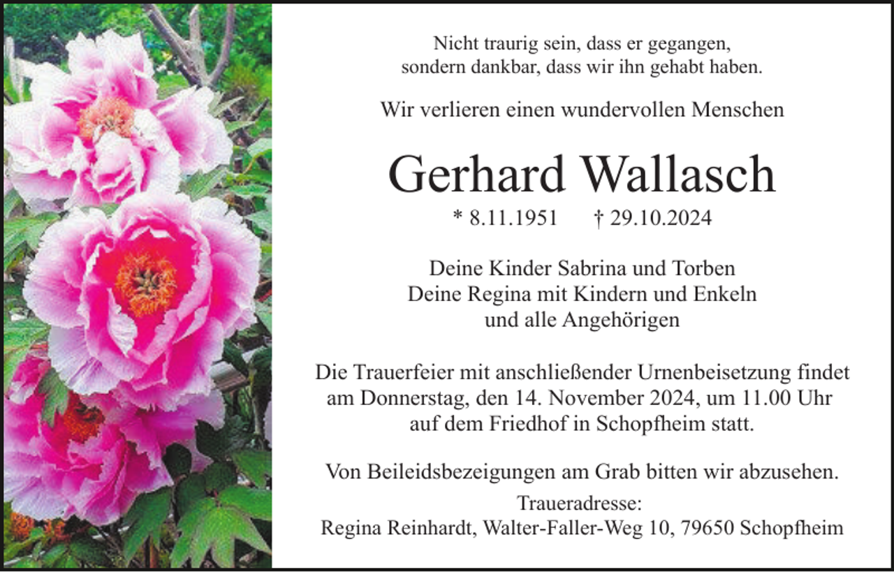 <p>Nicht traurig sein, dass er gegangen,<br />sondern dankbar, dass wir ihn gehabt haben.</p><p>Wir verlieren einen wundervollen Menschen</p><p>Gerhard Wallasch<br />* 8.11.1951</p><p>† 29.10.2024</p><p>Deine Kinder Sabrina und Torben<br />Deine Regina mit Kindern und Enkeln<br />und alle Angehörigen<br />Die Trauerfeier mit anschließender Urnenbeisetzung findet<br />am Donnerstag, den 14. November 2024, um 11.00 Uhr<br />auf dem Friedhof in Schopfheim statt.<br />Von Beileidsbezeigungen am Grab bitten wir abzusehen.<br />Traueradresse:<br />Regina Reinhardt, Walter-Faller-Weg 10, 79650 Schopfheim</p>