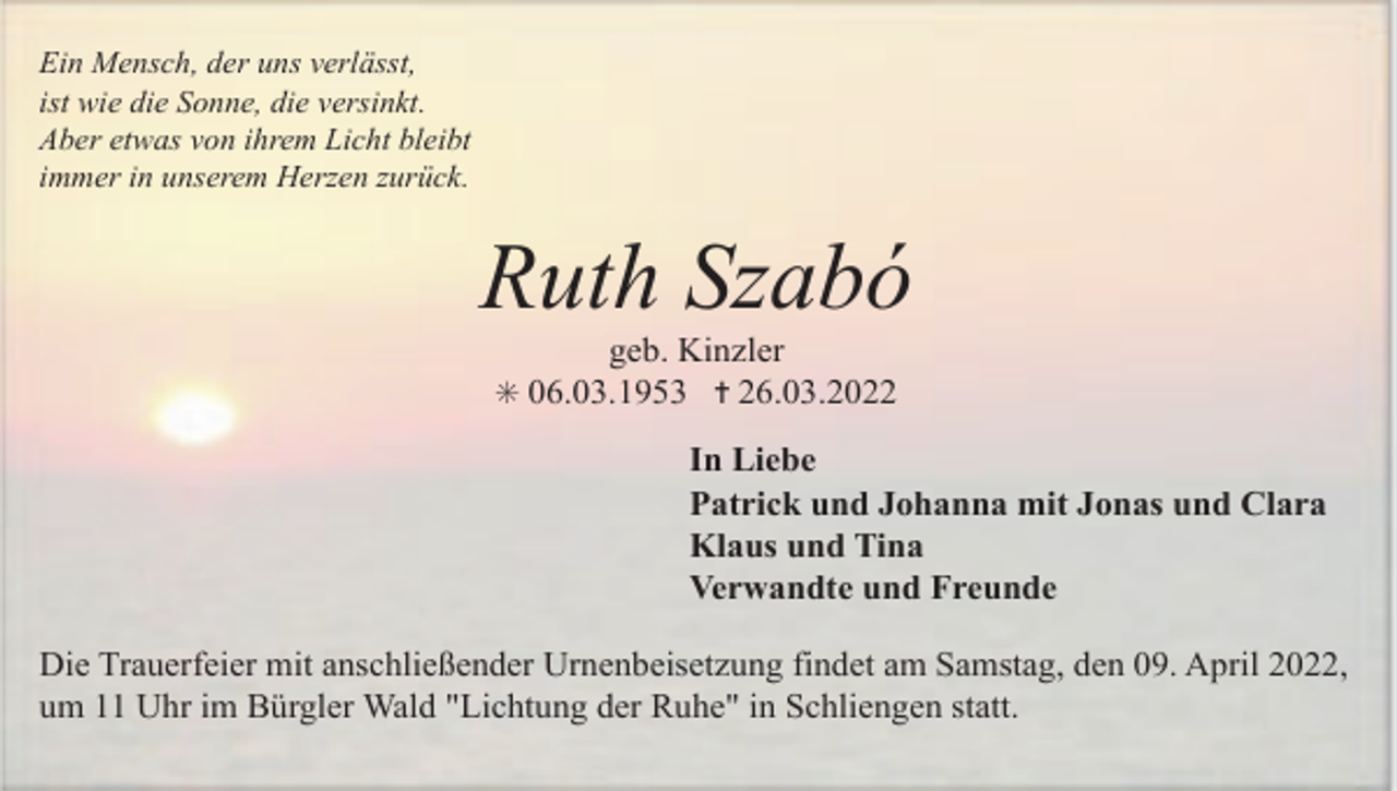 <p>Ein Mensch, der uns verlässt,<br />ist wie die Sonne, die versinkt.<br />Aber etwas von ihrem Licht bleibt<br />immer in unserem Herzen zurück.</p><p>Ruth Szabó<br />geb. Kinzler<br />✳ 06.03.1953 ✝ 26.03.2022</p><p>In Liebe<br />Patrick und Johanna mit Jonas und Clara<br />Klaus und Tina<br />Verwandte und Freunde<br />Die Trauerfeier mit anschließender Urnenbeisetzung findet am Samstag, den 09. April 2022,<br />um 11 Uhr im Bürgler Wald "Lichtung der Ruhe" in Schliengen statt.</p>