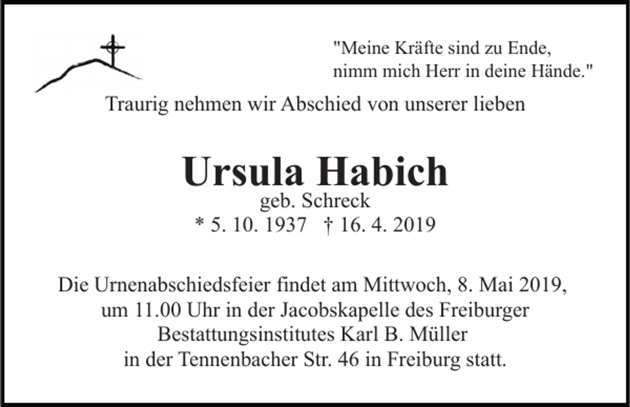 <p>"Meine Kräfte sind zu Ende,<br />nimm mich Herr in deine Hände."</p><p>Traurig nehmen wir Abschied von unserer lieben</p><p>Ursula Habich<br />geb. Schreck<br />* 5. 10. 1937 † 16. 4. 2019</p><p>Die Urnenabschiedsfeier findet am Mittwoch, 8. Mai 2019,<br />um 11.00 Uhr in der Jacobskapelle des Freiburger<br />Bestattungsinstitutes Karl B. Müller<br />in der Tennenbacher Str. 46 in Freiburg statt.</p>