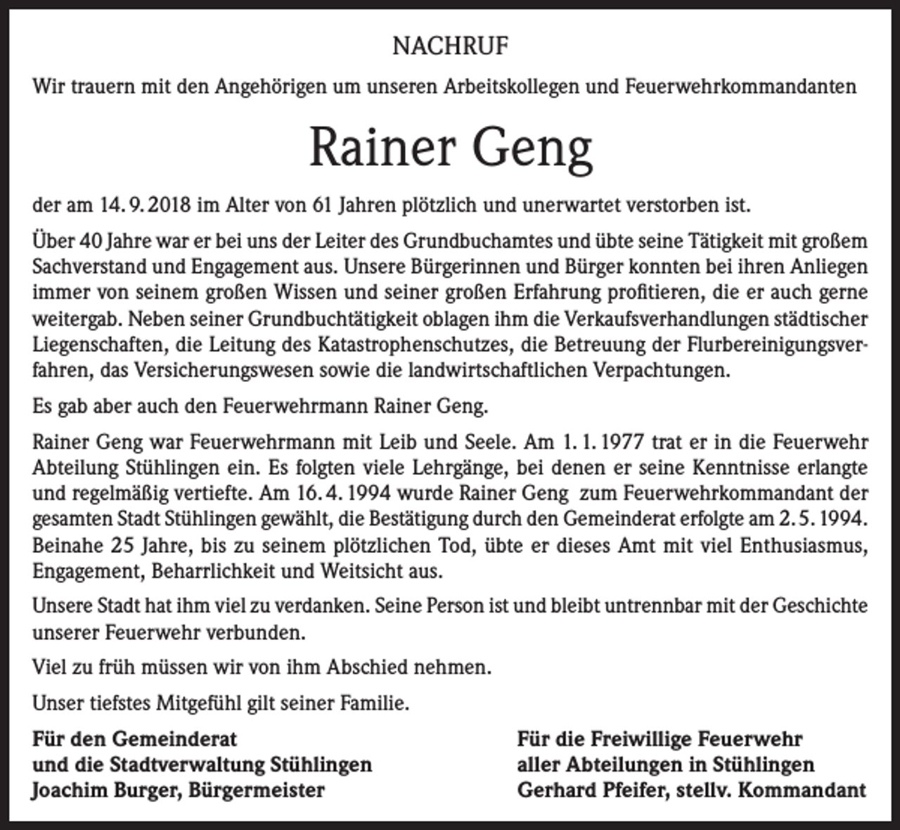 <p>NACHRUF<br />Wir trauern mit den Angehörigen um unseren Arbeitskollegen und Feuerwehrkommandanten</p><p>Rainer Geng<br />der am 14. 9. 2018 im Alter von 61 Jahren plötzlich und unerwartet verstorben ist.<br />Über 40 Jahre war er bei uns der Leiter des Grundbuchamtes und übte seine Tätigkeit mit großem<br />Sachverstand und Engagement aus. Unsere Bürgerinnen und Bürger konnten bei ihren Anliegen<br />immer von seinem großen Wissen und seiner großen Erfahrung profitieren, die er auch gerne<br />weitergab. Neben seiner Grundbuchtätigkeit oblagen ihm die Verkaufsverhandlungen städtischer<br />Liegenschaften, die Leitung des Katastrophenschutzes, die Betreuung der Flurbereinigungsverfahren, das Versicherungswesen sowie die landwirtschaftlichen Verpachtungen.<br />Es gab aber auch den Feuerwehrmann Rainer Geng.<br />Rainer Geng war Feuerwehrmann mit Leib und Seele. Am 1. 1. 1977 trat er in die Feuerwehr<br />Abteilung Stühlingen ein. Es folgten viele Lehrgänge, bei denen er seine Kenntnisse erlangte<br />und regelmäßig vertiefte. Am 16. 4. 1994 wurde Rainer Geng zum Feuerwehrkommandant der<br />gesamten Stadt Stühlingen gewählt, die Bestätigung durch den Gemeinderat erfolgte am 2. 5. 1994.<br />Beinahe 25 Jahre, bis zu seinem plötzlichen Tod, übte er dieses Amt mit viel Enthusiasmus,<br />Engagement, Beharrlichkeit und Weitsicht aus.<br />Unsere Stadt hat ihm viel zu verdanken. Seine Person ist und bleibt untrennbar mit der Geschichte<br />unserer Feuerwehr verbunden.<br />Viel zu früh müssen wir von ihm Abschied nehmen.<br />Unser tiefstes Mitgefühl gilt seiner Familie.<br />Für den Gemeinderat<br />und die Stadtverwaltung Stühlingen<br />Joachim Burger, Bürgermeister</p><p>Für die Freiwillige Feuerwehr<br />aller Abteilungen in Stühlingen<br />Gerhard Pfeifer, stellv. Kommandant</p>