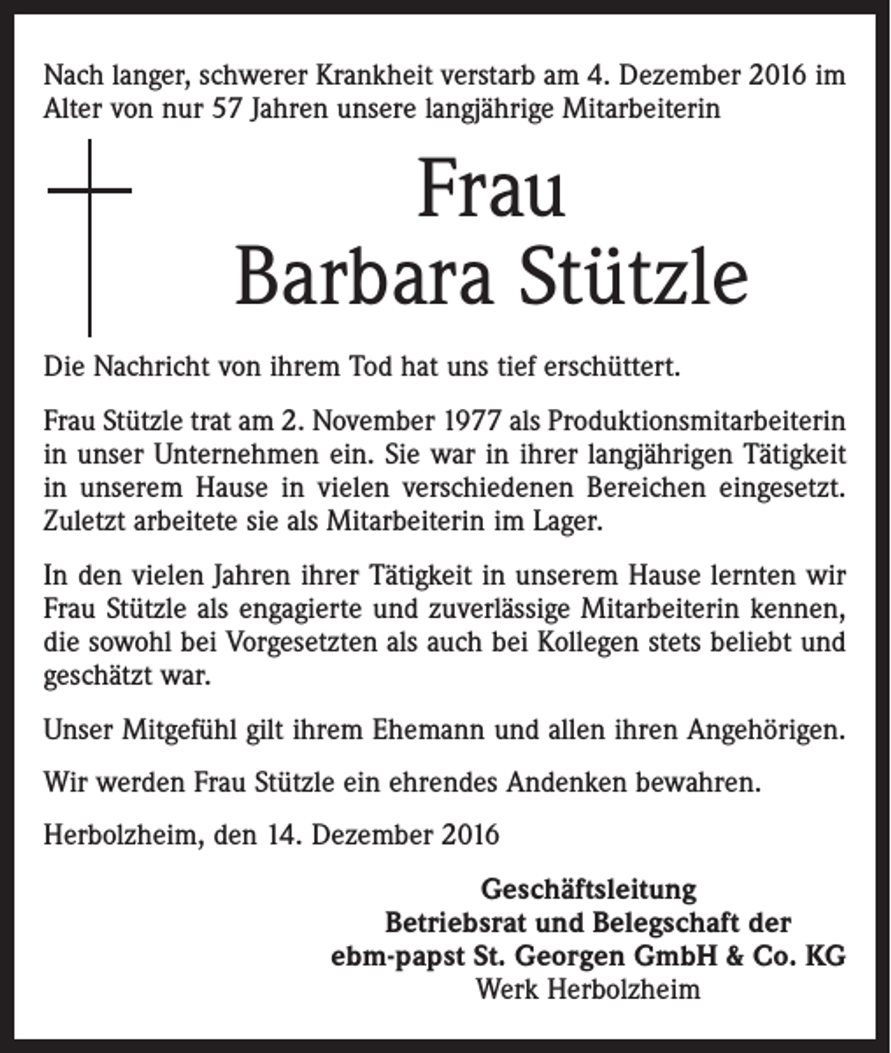<p>Nach langer, schwerer Krankheit verstarb am 4. Dezember 2016 im<br />Alter von nur 57 Jahren unsere langjährige Mitarbeiterin</p><p>Frau<br />Barbara Stützle<br />Die Nachricht von ihrem Tod hat uns tief erschüttert.<br />Frau Stützle trat am 2. November 1977 als Produktionsmitarbeiterin<br />in unser Unternehmen ein. Sie war in ihrer langjährigen Tätigkeit<br />in unserem Hause in vielen verschiedenen Bereichen eingesetzt.<br />Zuletzt arbeitete sie als Mitarbeiterin im Lager.<br />In den vielen Jahren ihrer Tätigkeit in unserem Hause lernten wir<br />Frau Stützle als engagierte und zuverlässige Mitarbeiterin kennen,<br />die sowohl bei Vorgesetzten als auch bei Kollegen stets beliebt und<br />geschätzt war.<br />Unser Mitgefühl gilt ihrem Ehemann und allen ihren Angehörigen.<br />Wir werden Frau Stützle ein ehrendes Andenken bewahren.<br />Herbolzheim, den 14. Dezember 2016<br />Geschäftsleitung<br />Betriebsrat und Belegschaft der<br />ebm-papst St. Georgen GmbH &amp; Co. KG<br />Werk Herbolzheim</p>