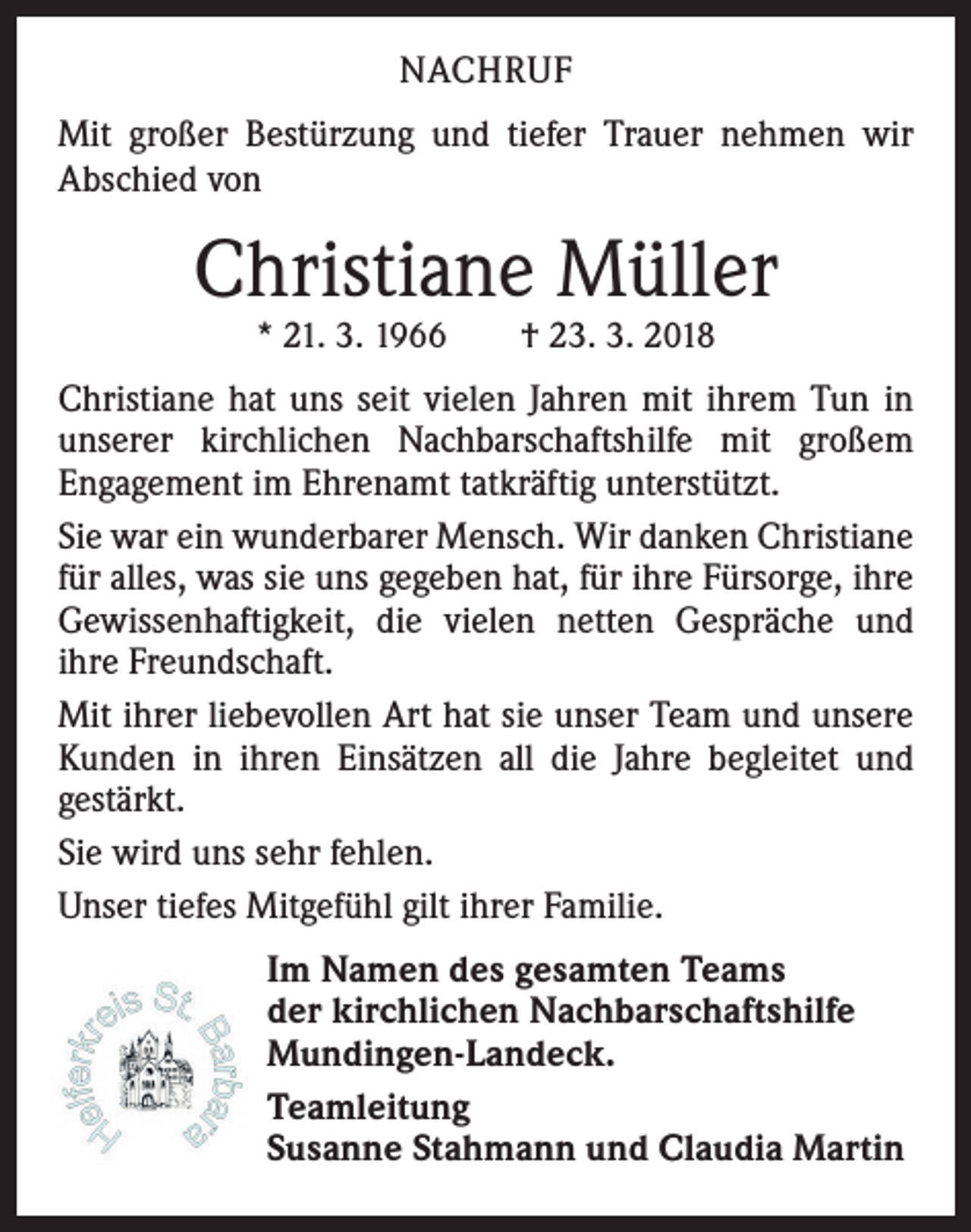 <p>NACHRUF<br />Mit großer Bestürzung und tiefer Trauer nehmen wir<br />Abschied von</p><p>Christiane Müller<br />* 21. 3. 1966 † 23. 3. 2018</p><p>Christiane hat uns seit vielen Jahren mit ihrem Tun in<br />unserer kirchlichen Nachbarschaftshilfe mit großem<br />Engagement im Ehrenamt tatkräftig unterstützt.<br />Sie war ein wunderbarer Mensch. Wir danken Christiane<br />für alles, was sie uns gegeben hat, für ihre Fürsorge, ihre<br />Gewissenhaftigkeit, die vielen netten Gespräche und<br />ihre Freundschaft.<br />Mit ihrer liebevollen Art hat sie unser Team und unsere<br />Kunden in ihren Einsätzen all die Jahre begleitet und<br />gestärkt.<br />Sie wird uns sehr fehlen.<br />Unser tiefes Mitgefühl gilt ihrer Familie.<br />Im Namen des gesamten Teams<br />der kirchlichen Nachbarschaftshilfe<br />Mundingen-Landeck.<br />Teamleitung<br />Susanne Stahmann und Claudia Martin</p>