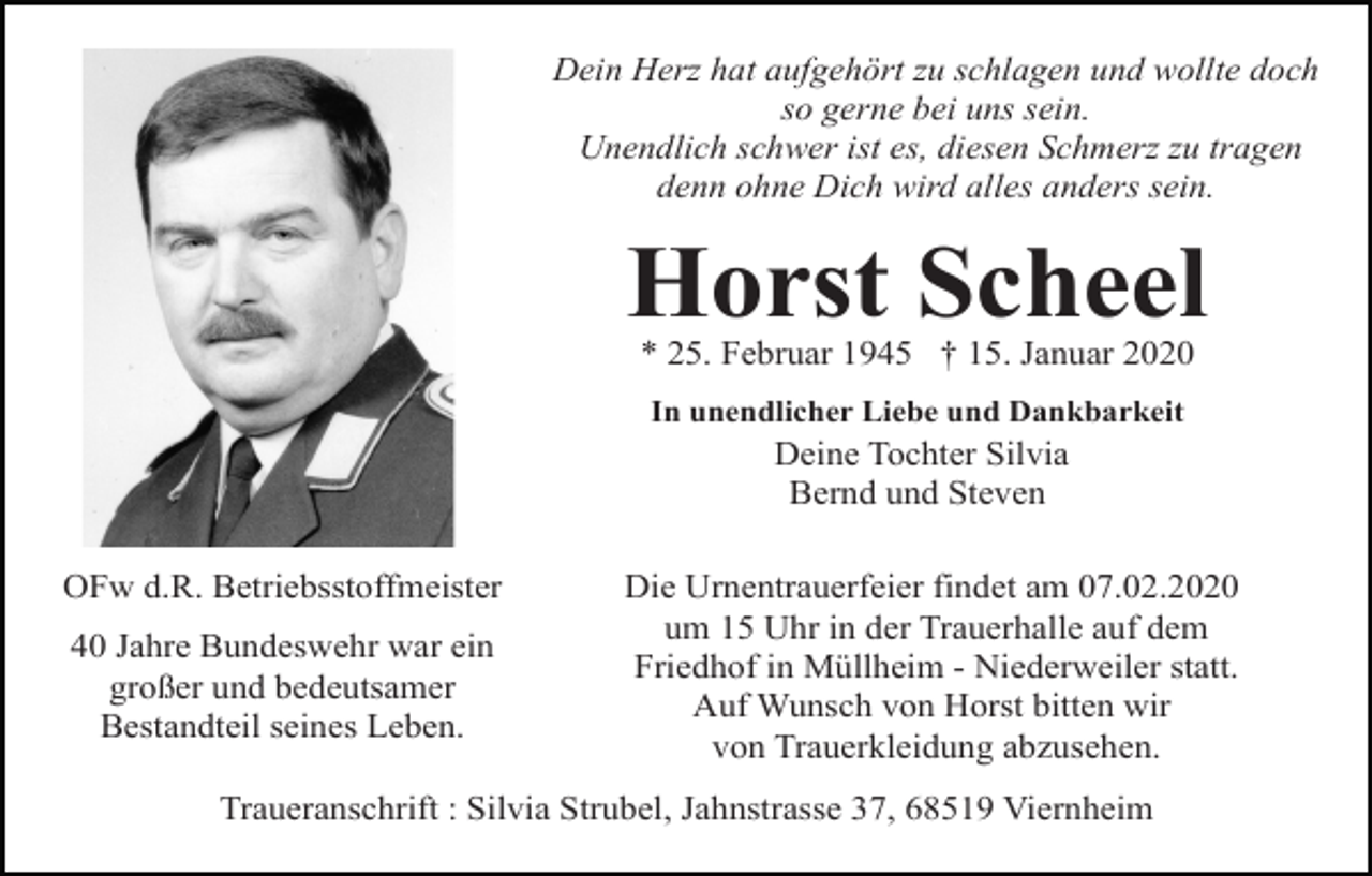 <p>Dein Herz hat aufgehört zu schlagen und wollte doch<br />so gerne bei uns sein.<br />Unendlich schwer ist es, diesen Schmerz zu tragen<br />denn ohne Dich wird alles anders sein.</p><p>Horst Scheel<br />* 25. Februar 1945 † 15. Januar 2020<br />In unendlicher Liebe und Dankbarkeit</p><p>Deine Tochter Silvia<br />Bernd und Steven<br />OFw d.R. Betriebsstoffmeister<br />40 Jahre Bundeswehr war ein<br />großer und bedeutsamer<br />Bestandteil seines Leben.</p><p>Die Urnentrauerfeier findet am 07.02.2020<br />um 15 Uhr in der Trauerhalle auf dem<br />Friedhof in Müllheim - Niederweiler statt.<br />Auf Wunsch von Horst bitten wir<br />von Trauerkleidung abzusehen.</p><p>Traueranschrift : Silvia Strubel, Jahnstrasse 37, 68519 Viernheim</p>