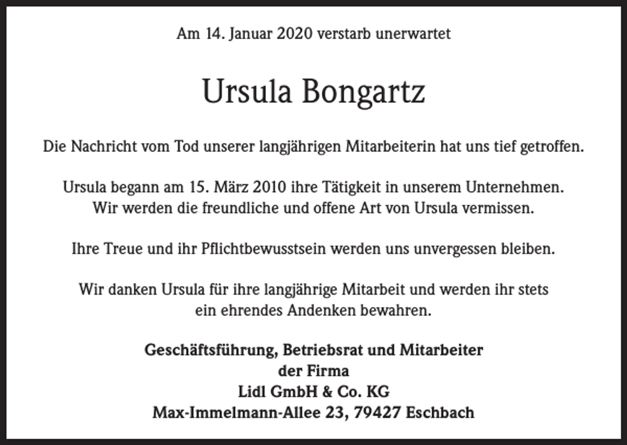 <p>Am 14. Januar 2020 verstarb unerwartet</p><p>Ursula Bongartz<br />Die Nachricht vom Tod unserer langjährigen Mitarbeiterin hat uns tief getroffen.<br />Ursula begann am 15. März 2010 ihre Tätigkeit in unserem Unternehmen.<br />Wir werden die freundliche und offene Art von Ursula vermissen.<br />Ihre Treue und ihr Pflichtbewusstsein werden uns unvergessen bleiben.<br />Wir danken Ursula für ihre langjährige Mitarbeit und werden ihr stets<br />ein ehrendes Andenken bewahren.<br />Geschäftsführung, Betriebsrat und Mitarbeiter<br />der Firma<br />Lidl GmbH &amp; Co. KG<br />Max-Immelmann-Allee 23, 79427 Eschbach</p>